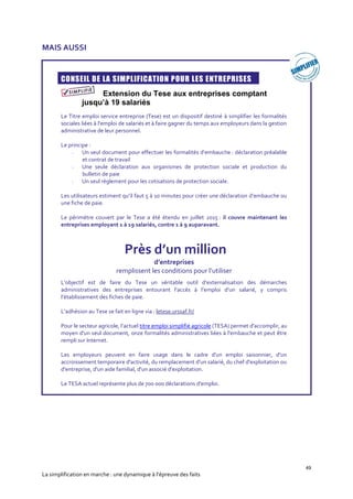 49
La simplification en marche : une dynamique à l’épreuve des faits
MAIS AUSSI
CONSEIL DE LA SIMPLIFICATION POUR LES ENTREPRISES
Extension du Tese aux entreprises comptant
jusqu’à 19 salariés
Le Titre emploi service entreprise (Tese) est un dispositif destiné à simplifier les formalités
sociales liées à l'emploi de salariés et à faire gagner du temps aux employeurs dans la gestion
administrative de leur personnel.
Le principe :
- Un seul document pour effectuer les formalités d’embauche : déclaration préalable
et contrat de travail
- Une seule déclaration aux organismes de protection sociale et production du
bulletin de paie
- Un seul règlement pour les cotisations de protection sociale.
Les utilisateurs estiment qu’il faut 5 à 10 minutes pour créer une déclaration d’embauche ou
une fiche de paie.
Le périmètre couvert par le Tese a été étendu en juillet 2015 : il couvre maintenant les
entreprises employant 1 à 19 salariés, contre 1 à 9 auparavant.
L’objectif est de faire du Tese un véritable outil d’externalisation des démarches
administratives des entreprises entourant l’accès à l’emploi d’un salarié, y compris
l’établissement des fiches de paie.
L’adhésion au Tese se fait en ligne via : letese.urssaf.fr/
Pour le secteur agricole, l’actuel titre emploi simplifié agricole (TESA) permet d'accomplir, au
moyen d'un seul document, onze formalités administratives liées à l'embauche et peut être
rempli sur Internet.
Les employeurs peuvent en faire usage dans le cadre d'un emploi saisonnier, d'un
accroissement temporaire d'activité, du remplacement d'un salarié, du chef d'exploitation ou
d'entreprise, d'un aide familial, d'un associé d'exploitation.
Le TESA actuel représente plus de 700 000 déclarations d'emploi.
Près d’un million
d’entreprises
remplissent les conditions pour l’utiliser
 