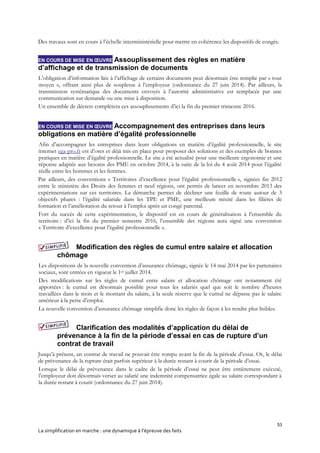 53
La simplification en marche : une dynamique à l’épreuve des faits
Des travaux sont en cours à l’échelle interministérielle pour mettre en cohérence les dispositifs de congés.
EN COURS DE MISE EN ŒUVRE Assouplissement des règles en matière
d’affichage et de transmission de documents
L’obligation d’information liée à l’affichage de certains documents peut désormais être remplie par « tout
moyen », offrant ainsi plus de souplesse à l’employeur (ordonnance du 27 juin 2014). Par ailleurs, la
transmission systématique des documents envoyés à l’autorité administrative est remplacée par une
communication sur demande ou une mise à disposition.
Un ensemble de décrets complètera ces assouplissements d’ici la fin du premier trimestre 2016.
EN COURS DE MISE EN ŒUVRE Accompagnement des entreprises dans leurs
obligations en matière d’égalité professionnelle
Afin d’accompagner les entreprises dans leurs obligations en matière d’égalité professionnelle, le site
internet ega-pro.fr est d’ores et déjà mis en place pour proposer des solutions et des exemples de bonnes
pratiques en matière d’égalité professionnelle. Le site a été actualisé pour une meilleure ergonomie et une
réponse adaptée aux besoins des PME en octobre 2014, à la suite de la loi du 4 août 2014 pour l’égalité
réelle entre les hommes et les femmes.
Par ailleurs, des conventions « Territoires d’excellence pour l’égalité professionnelle », signées fin 2012
entre le ministère des Droits des femmes et neuf régions, ont permis de lancer en novembre 2013 des
expérimentations sur ces territoires. La démarche permet de décliner une feuille de route autour de 3
objectifs phares : l’égalité salariale dans les TPE et PME, une meilleure mixité dans les filières de
formation et l’amélioration du retour à l’emploi après un congé parental.
Fort du succès de cette expérimentation, le dispositif est en cours de généralisation à l’ensemble du
territoire : d’ici la fin du premier semestre 2016, l’ensemble des régions aura signé une convention
« Territoire d’excellence pour l’égalité professionnelle ».
Modification des règles de cumul entre salaire et allocation
chômage
Les dispositions de la nouvelle convention d’assurance chômage, signée le 14 mai 2014 par les partenaires
sociaux, sont entrées en vigueur le 1er juillet 2014.
Des modifications sur les règles de cumul entre salaire et allocation chômage ont notamment été
apportées : le cumul est désormais possible pour tous les salariés quel que soit le nombre d’heures
travaillées dans le mois et le montant du salaire, à la seule réserve que le cumul ne dépasse pas le salaire
antérieur à la perte d’emploi.
La nouvelle convention d’assurance chômage simplifie donc les règles de façon à les rendre plus lisibles.
Clarification des modalités d’application du délai de
prévenance à la fin de la période d’essai en cas de rupture d’un
contrat de travail
Jusqu’à présent, un contrat de travail ne pouvait être rompu avant la fin de la période d’essai. Or, le délai
de prévenance de la rupture était parfois supérieur à la durée restant à courir de la période d’essai.
Lorsque le délai de prévenance dans le cadre de la période d’essai ne peut être entièrement exécuté,
l’employeur doit désormais verser au salarié une indemnité compensatrice égale au salaire correspondant à
la durée restant à courir (ordonnance du 27 juin 2014).
 