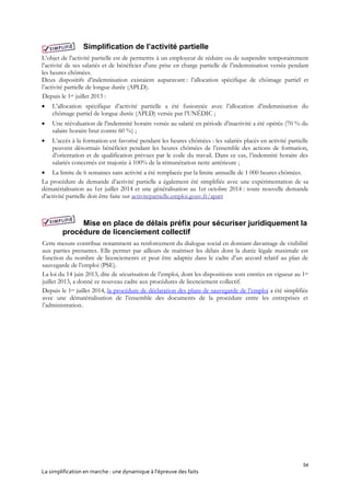 54
La simplification en marche : une dynamique à l’épreuve des faits
Simplification de l’activité partielle
L’objet de l'activité partielle est de permettre à un employeur de réduire ou de suspendre temporairement
l’activité de ses salariés et de bénéficier d'une prise en charge partielle de l’indemnisation versée pendant
les heures chômées.
Deux dispositifs d’indemnisation existaient auparavant : l’allocation spécifique de chômage partiel et
l’activité partielle de longue durée (APLD).
Depuis le 1er juillet 2013 :
 L’allocation spécifique d’activité partielle a été fusionnée avec l’allocation d’indemnisation du
chômage partiel de longue durée (APLD) versée par l’UNÉDIC ;
 Une réévaluation de l’indemnité horaire versée au salarié en période d’inactivité a été opérée (70 % du
salaire horaire brut contre 60 %) ;
 L’accès à la formation est favorisé pendant les heures chômées : les salariés placés en activité partielle
peuvent désormais bénéficier pendant les heures chômées de l’ensemble des actions de formation,
d’orientation et de qualification prévues par le code du travail. Dans ce cas, l’indemnité horaire des
salariés concernés est majorée à 100% de la rémunération nette antérieure ;
 La limite de 6 semaines sans activité a été remplacée par la limite annuelle de 1 000 heures chômées.
La procédure de demande d’activité partielle a également été simplifiée avec une expérimentation de sa
dématérialisation au 1er juillet 2014 et une généralisation au 1er octobre 2014 : toute nouvelle demande
d’activité partielle doit être faite sur activitepartielle.emploi.gouv.fr/apart
Mise en place de délais préfix pour sécuriser juridiquement la
procédure de licenciement collectif
Cette mesure contribue notamment au renforcement du dialogue social en donnant davantage de visibilité
aux parties prenantes. Elle permet par ailleurs de maîtriser les délais dont la durée légale maximale est
fonction du nombre de licenciements et peut être adaptée dans le cadre d’un accord relatif au plan de
sauvegarde de l’emploi (PSE).
La loi du 14 juin 2013, dite de sécurisation de l’emploi, dont les dispositions sont entrées en vigueur au 1er
juillet 2013, a donné ce nouveau cadre aux procédures de licenciement collectif.
Depuis le 1er juillet 2014, la procédure de déclaration des plans de sauvegarde de l’emploi a été simplifiée
avec une dématérialisation de l’ensemble des documents de la procédure entre les entreprises et
l’administration.
 