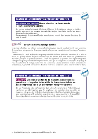55
La simplification en marche : une dynamique à l’épreuve des faits
CONSEIL DE LA SIMPLIFICATION POUR LES ENTREPRISES
EN COURS DE MISE EN ŒUVRE Harmonisation de la notion de
« jour » en matière sociale
On compte aujourd’hui quatre définitions différentes de la notion de « jour » en matière
sociale : jour ouvré, jour ouvrable, jour calendaire et jour franc. Cette pluralité est source
d'incompréhension et d'erreurs.
Certains aspects de cette simplification pourraient être intégrés dans le projet de refonte du
code du travail.
Sécurisation du portage salarial
Le portage salarial est une relation contractuelle tripartite, dans laquelle un salarié porté, ayant un contrat
de travail avec une entreprise de portage salarial, effectue une prestation pour le compte d'entreprises
clientes.
L’ordonnance du 2 avril 2015 relative au portage salarial le définit et précise les conditions de sa mise en
œuvre. Le portage salarial ne peut concerner que des salariés d’un haut niveau de qualification ou
d’expertise, exerçant en grande autonomie. Le texte fixe également les garanties pour la personne portée,
l’entreprise de portage salarial et l’entreprise cliente, ainsi que les obligations de l’entreprise de portage. Il
prévoit que l’activité de portage peut donner lieu à un contrat à durée déterminée ou à un contrat à durée
indéterminée, et garantit la rémunération du salarié porté pour la réalisation de sa prestation chez le client.
CONSEIL DE LA SIMPLIFICATION POUR LES ENTREPRISES
À LANCER Création d’un fonds de mutualisation destiné à
prendre en charge les indemnités de licenciement dues en
cas d'inaptitude liée à un évènement non professionnel
En cas d’inaptitude extra-professionnelle d’un salarié, le versement de l’indemnité peut
représenter un coût important pour les employeurs en particulier dans les petites et
moyennes entreprises. Un fonds de mutualisation permettant la mutualisation de ce risque
pour les entreprises qui le souhaitent sera donc mis en place, sous réserve de sa viabilité
économique. Les entreprises pourront choisir librement de cotiser ou non à ce fonds.
 