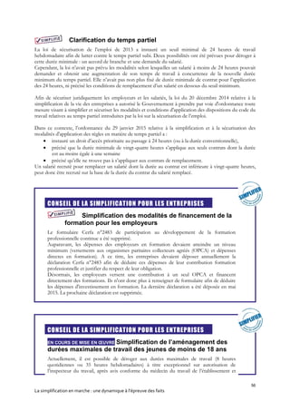 56
La simplification en marche : une dynamique à l’épreuve des faits
Clarification du temps partiel
La loi de sécurisation de l’emploi de 2013 a instauré un seuil minimal de 24 heures de travail
hebdomadaire afin de lutter contre le temps partiel subi. Deux possibilités ont été prévues pour déroger à
cette durée minimale : un accord de branche et une demande du salarié.
Cependant, la loi n’avait pas prévu les modalités selon lesquelles un salarié à moins de 24 heures pouvait
demander et obtenir une augmentation de son temps de travail à concurrence de la nouvelle durée
minimum du temps partiel. Elle n’avait pas non plus fixé de durée minimale de contrat pour l’application
des 24 heures, ni précisé les conditions de remplacement d’un salarié en dessous du seuil minimum.
Afin de sécuriser juridiquement les employeurs et les salariés, la loi du 20 décembre 2014 relative à la
simplification de la vie des entreprises a autorisé le Gouvernement à prendre par voie d'ordonnance toute
mesure visant à simplifier et sécuriser les modalités et conditions d'application des dispositions du code du
travail relatives au temps partiel introduites par la loi sur la sécurisation de l’emploi.
Dans ce contexte, l’ordonnance du 29 janvier 2015 relative à la simplification et à la sécurisation des
modalités d'application des règles en matière de temps partiel a :
 instauré un droit d’accès prioritaire au passage à 24 heures (ou à la durée conventionnelle),
 précisé que la durée minimale de vingt-quatre heures s’applique aux seuls contrats dont la durée
est au moins égale à une semaine
 précisé qu’elle ne trouve pas à s’appliquer aux contrats de remplacement.
Un salarié recruté pour remplacer un salarié dont la durée au contrat est inférieure à vingt-quatre heures,
peut donc être recruté sur la base de la durée du contrat du salarié remplacé.
CONSEIL DE LA SIMPLIFICATION POUR LES ENTREPRISES
Simplification des modalités de financement de la
formation pour les employeurs
Le formulaire Cerfa n°2483 de participation au développement de la formation
professionnelle continue a été supprimé.
Auparavant, les dépenses des employeurs en formation devaient atteindre un niveau
minimum (versements aux organismes paritaires collecteurs agréés (OPCA) et dépenses
directes en formation). A ce titre, les entreprises devaient déposer annuellement la
déclaration Cerfa n°2483 afin de déduire ces dépenses de leur contribution formation
professionnelle et justifier du respect de leur obligation.
Désormais, les employeurs versent une contribution à un seul OPCA et financent
directement des formations. Ils n'ont donc plus à renseigner de formulaire afin de déduire
les dépenses d'investissement en formation. La dernière déclaration a été déposée en mai
2015. La prochaine déclaration est supprimée.
CONSEIL DE LA SIMPLIFICATION POUR LES ENTREPRISES
EN COURS DE MISE EN ŒUVRE Simplification de l’aménagement des
durées maximales de travail des jeunes de moins de 18 ans
Actuellement, il est possible de déroger aux durées maximales de travail (8 heures
quotidiennes ou 35 heures hebdomadaires) à titre exceptionnel sur autorisation de
l’inspecteur du travail, après avis conforme du médecin du travail de l’établissement et
 