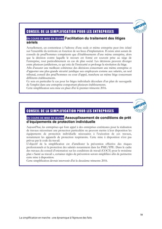 58
La simplification en marche : une dynamique à l’épreuve des faits
CONSEIL DE LA SIMPLIFICATION POUR LES ENTREPRISES
EN COURS DE MISE EN ŒUVRE Facilitation du traitement des litiges
sériels
Actuellement, un contentieux à l’adresse d’une seule et même entreprise peut être éclaté
sur l’ensemble du territoire en fonction de ses lieux d’implantation. Il existe ainsi autant de
conseils de prud’hommes compétents que d’établissements d’une même entreprise, alors
que la décision contre laquelle le recours est formé est souvent prise au siège de
l’entreprise, tout particulièrement en cas de plan social. Les décisions peuvent diverger
entre plusieurs juridictions, ce qui crée de l’insécurité et prolonge la résolution du litige.
Afin d’assurer une meilleure cohérence des décisions concernant une même entreprise et
d’apporter une plus grande sécurité juridique aux employeurs comme aux salariés, un seul
tribunal, conseil des prud’hommes ou cour d’appel, tranchera un même litige concernant
différents établissements.
Ce sera en particulier le cas pour les litiges individuels découlant d’un plan de sauvegarde
de l’emploi dans une entreprise comportant plusieurs établissements.
Cette simplification sera mise en place d'ici le premier trimestre 2016.
CONSEIL DE LA SIMPLIFICATION POUR LES ENTREPRISES
EN COURS DE MISE EN ŒUVRE Assouplissement de conditions de prêt
d’équipements de protection individuelle
Aujourd’hui, les entreprises qui font appel à des entreprises extérieures pour la réalisation
de travaux nécessitant une protection particulière ne peuvent mettre à leur disposition les
équipements de protection individuelle nécessaires à l’exécution de ces travaux,
notamment les appareils de protection respiratoire. Cette mise à disposition n’est pas
prévue par le code du travail.
L'objectif de la simplification est d’améliorer la prévention effective des risques
professionnels et la protection des salariés notamment dans les PME/TPE. Dans le cadre
des travaux du conseil d’orientation sur les conditions de travail (COCT) pour le troisième
plan « Santé au travail », certaines règles de prévention seront simplifiées afin de permettre
cette mise à disposition.
Cette simplification devrait intervenir d'ici le deuxième trimestre 2016.
 