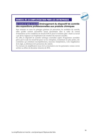 59
La simplification en marche : une dynamique à l’épreuve des faits
CONSEIL DE LA SIMPLIFICATION POUR LES ENTREPRISES
EN COURS DE MISE EN ŒUVRE Aménagement du dispositif de contrôle
des expositions professionnelles aux produits chimiques
Sans remettre en cause les principes généraux de prévention, les modalités de contrôle
telles qu’elles existent aujourd’hui seront réexaminées dans le cadre du conseil
d’orientation sur les conditions de travail (COCT) pour le troisième plan « Santé au travail
» qui devra s’appuyer sur l’exploitation des résultats des mesures actuelles.
En effet, le dispositif de contrôle technique externalisé auprès d’organismes accrédités
prévu par le code du travail fait peser sur les entreprises, notamment les plus petites, des
contraintes qui entraînent incompréhension, mauvaise interprétation, voire inapplication
de la règle, au détriment de la protection des salariés.
Ces mesures de simplification issues de la concertation avec les partenaires sociaux seront
arrêtées au début du deuxième trimestre de 2016.
 