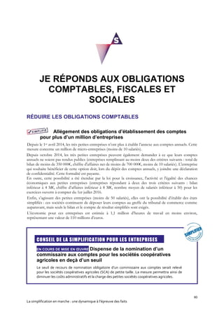 60
La simplification en marche : une dynamique à l’épreuve des faits
JE RÉPONDS AUX OBLIGATIONS
COMPTABLES, FISCALES ET
SOCIALES
RÉDUIRE LES OBLIGATIONS COMPTABLES
Allégement des obligations d’établissement des comptes
pour plus d’un million d’entreprises
Depuis le 1er avril 2014, les très petites entreprises n’ont plus à établir l’annexe aux comptes annuels. Cette
mesure concerne un million de micro-entreprises (moins de 10 salariés).
Depuis octobre 2014, les très petites entreprises peuvent également demander à ce que leurs comptes
annuels ne soient pas rendus publics (entreprises remplissant au moins deux des critères suivants : total de
bilan de moins de 350 000€, chiffre d'affaires net de moins de 700 000€, moins de 10 salariés). L'entreprise
qui souhaite bénéficier de cette option doit, lors du dépôt des comptes annuels, y joindre une déclaration
de confidentialité. Cette formalité est payante.
En outre, cette possibilité a été étendue par la loi pour la croissance, l'activité et l'égalité des chances
économiques aux petites entreprises (entreprises répondant à deux des trois critères suivants : bilan
inférieur à 4 M€, chiffre d’affaires inférieur à 8 M€, nombre moyen de salariés inférieur à 50) pour les
exercices ouverts à compter du 1er juillet 2016.
Enfin, s’agissant des petites entreprises (moins de 50 salariés), elles ont la possibilité d’établir des états
simplifiés : ces sociétés continuent de déposer leurs comptes au greffe du tribunal de commerce comme
auparavant, mais seuls le bilan et le compte de résultat simplifiés sont exigés.
L’économie pour ces entreprises est estimée à 1,1 million d’heures de travail en moins environ,
représentant une valeur de 110 millions d’euros.
CONSEIL DE LA SIMPLIFICATION POUR LES ENTREPRISES
EN COURS DE MISE EN ŒUVRE Dispense de la nomination d’un
commissaire aux comptes pour les sociétés coopératives
agricoles en deçà d’un seuil
Le seuil de recours de nomination obligatoire d’un commissaire aux comptes serait relevé
pour les sociétés coopératives agricoles (SCA) de petite taille. La mesure permettra ainsi de
diminuer les coûts administratifs et la charge des petites sociétés coopératives agricoles.
 