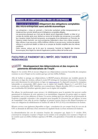 61
La simplification en marche : une dynamique à l’épreuve des faits
CONSEIL DE LA SIMPLIFICATION POUR LES ENTREPRISES
EN COURS DE MISE EN ŒUVRE Allégement des obligations comptables
des micro-entreprises sans activité économique
Les entreprises « mises en sommeil », c'est-à-dire souhaitant arrêter temporairement et
totalement leur activité, bénéficieront d’obligations comptables allégées.
Les personnes physiques qui n’ont pas de salarié seront dispensées d’établir un bilan et un
compte de résultat après avoir déclaré au centre de formalités des entreprises ou au greffe
leur cessation totale d’activité temporaire, accompagnée d’une déclaration sur l’honneur de
l’absence totale d’activité. Les micro-entreprises (répondant à deux trois critères suivants :
bilan inférieur à 350 000 euros, chiffre d’affaires inférieur à 700 000 euros, nombre de salariés
inférieur à 10) pourront établir un bilan et un compte de résultat simplifiés dans les mêmes
conditions.
Cette mesure, prévue par la loi pour la croissance, l'activité et l'égalité des chances
économiques, fera l’objet d’un décret d’application publié au début de l’année 2016.
FACILITER LE PAIEMENT DE L’IMPÔT, DES TAXES ET DES
REDEVANCES
Développement des téléprocédures et des moyens de
paiements dématérialisés de l’impôt
Depuis le 1er octobre 2014, le recours obligatoire aux téléprocédures concerne l’ensemble des entreprises
soumises ou non à l’impôt sur les sociétés quel que soit leur chiffre d’affaires.
Afin de faciliter ce passage aux téléprocédures, la DGFiP propose désormais une modalité gratuite de
déclaration en ligne des résultats, utilisant le mode EFI (échange de formulaires informatisés) : l’entreprise
peut saisir directement les informations en ligne sur impots.gouv.fr. Ce dispositif concerne les entreprises
industrielles et commerciales (BIC) placées sous le régime réel simplifié. Depuis le 1er avril 2015, il est
étendu aux contribuables BNC (bénéfices non commerciaux). Depuis décembre 2015, il a aussi été élargi
aux contribuables BA (bénéfices agricoles) placés sous le régime réel simplifié.
Par ailleurs, les professionnels ayant recours à la télédéclaration pour la première fois peuvent confier
gratuitement la réalisation de cette opération à un intermédiaire (organisme de gestion agréé ou experts-
comptables) sans en être adhérents ni clients. Un service similaire peut être offert par les professionnels de
l'expertise comptable volontaires à des entreprises pour lesquelles ils n'assurent pas, par ailleurs, la tenue
de comptabilité. Cette offre de service s'applique au premier exercice fiscal au titre duquel l'entreprise est
tenue aux obligations de télédéclaration en matière de solde de TVA (CA12) et de déclaration de résultats.
D'autres services sont également disponibles en ligne : consultation de son compte fiscal, de son avis de
CFE ou demande de délivrance d'une attestation de régularité fiscale ou d'une attestation de résidence.
La dématérialisation des avis de cotisation foncière des entreprises qui, depuis le 1er octobre 2014,
concernait les entreprises soumises à l'impôt sur les sociétés et les entreprises non soumises à l'impôt sur
les sociétés ayant un chiffre d’affaires supérieur à 80 000€, a été généralisée à l’ensemble des entreprises en
2015.
 