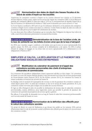 62
La simplification en marche : une dynamique à l’épreuve des faits
Harmonisation des dates de dépôt des liasses fiscales et du
relevé de solde d’impôt sur les sociétés
Auparavant, les entreprises soumises à l’impôt sur les sociétés clôturant leur exercice au 31 décembre
devaient déposer, chaque année, auprès de leur service des impôts des entreprises (SIE) ou de la Direction
générale des entreprises (DGE) le relevé de solde n° 2572 au 15 avril permettant de liquider l’impôt dû au
titre de l’exercice et la déclaration de résultats n° 2065 avant le deuxième jour ouvré suivant le 1er mai.
La loi de finances rectificative 2013 prévoit que les échéances déclaratives et de paiement des entreprises
soumises à l’impôt sur les sociétés sont mises en cohérence : la date limite de dépôt du relevé de solde est
postérieure à celle prévue pour le dépôt de la déclaration de résultats.
Ce sont donc près d’un million d’entreprises qui ne sont plus dans l’obligation de déposer leur relevé de
solde, avant d’avoir déterminé précisément le montant de leur résultat.
EN COURS DE MISE EN ŒUVRE Dématérialisation de la taxe de l’aviation civile, de
la taxe de solidarité sur les billets d’avion ainsi que de la taxe d’aéroport
En 2014, une « interface usagers » améliorée a été réalisée ainsi que la mise en œuvre opérationnelle d’un
guichet unique. En 2015, une révision complète de la télédéclaration a été opérée. En 2016, la phase
d’étude de cadrage est engagée en vue d’une mise en œuvre opérationnelle de la téléfacturation et du
télépaiement à l’horizon 2017.
SIMPLIFIER LE CALCUL, LA DÉCLARATION ET LE PAIEMENT DES
OBLIGATIONS SOCIALES DES ENTREPRISES
Modification du calendrier de paiement et d’appel des
cotisations sociales personnelles des chefs d’entreprises
artisanales et commerciales
Les cotisations des travailleurs indépendants étaient auparavant calculées en deux étapes : les cotisations
de l’année en cours (N) étaient d’abord calculées à titre prévisionnel sur la base des revenus professionnels
de l’avant-dernière année d’activité (N-2). En fin d’année suivante (N+1), les cotisations de l’année N
étaient recalculées en fonction des revenus de l’année N.
Le décalage entre le moment de la perception des revenus et celui du paiement des cotisations sociales est
réduit depuis janvier 2015 : le calcul des cotisations se fait sur le revenu de l’année précédente (N-1), les
cotisations sociales sont donc plus en ligne avec la réalité des revenus d’activité.
Il s’agit en effet d’intégrer le plus tôt possible les déclarations de revenus dans le calcul des cotisations
provisionnelles, comme définitives, pour rapprocher autant que possible la période de paiement des
cotisations de la période de perceptions des revenus qui les a générés.
Par ailleurs, il est possible de demander tout au long de l’année le calcul des cotisations professionnelles
sur le revenu estimé de l’année en cours.
EN COURS DE MISE EN ŒUVRE Harmonisation de la définition des effectifs pour
le calcul des cotisations sociales
Un projet de décret, en cours de finalisation et qui devrait être publié au 1er semestre 2016, prévoit
d’harmoniser dans le code de la sécurité sociale la définition des effectifs pour le calcul et le recouvrement
des cotisations sociales.
 