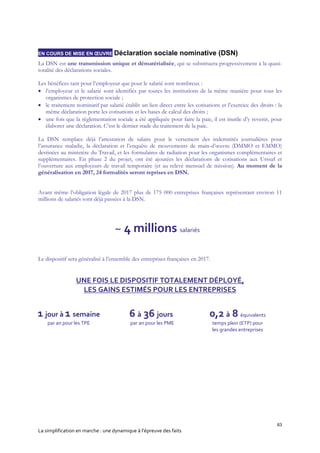 63
La simplification en marche : une dynamique à l’épreuve des faits
EN COURS DE MISE EN ŒUVRE Déclaration sociale nominative (DSN)
La DSN est une transmission unique et dématérialisée, qui se substituera progressivement à la quasi-
totalité des déclarations sociales.
Les bénéfices tant pour l’employeur que pour le salarié sont nombreux :
 l’employeur et le salarié sont identifiés par toutes les institutions de la même manière pour tous les
organismes de protection sociale ;
 le traitement nominatif par salarié établit un lien direct entre les cotisations et l’exercice des droits : la
même déclaration porte les cotisations et les bases de calcul des droits ;
 une fois que la règlementation sociale a été appliquée pour faire la paie, il est inutile d’y revenir, pour
élaborer une déclaration. C’est le dernier stade du traitement de la paie.
La DSN remplace déjà l’attestation de salaire pour le versement des indemnités journalières pour
l’assurance maladie, la déclaration et l’enquête de mouvements de main-d’œuvre (DMMO et EMMO)
destinées au ministère du Travail, et les formulaires de radiation pour les organismes complémentaires et
supplémentaires. En phase 2 du projet, ont été ajoutées les déclarations de cotisations aux Urssaf et
l’ouverture aux employeurs de travail temporaire (et au relevé mensuel de mission). Au moment de la
généralisation en 2017, 24 formalités seront reprises en DSN.
Avant même l’obligation légale de 2017 plus de 175 000 entreprises françaises représentant environ 11
millions de salariés sont déjà passées à la DSN.
Le dispositif sera généralisé à l’ensemble des entreprises françaises en 2017.
UNE FOIS LE DISPOSITIF TOTALEMENT DÉPLOYÉ,
LES GAINS ESTIMÉS POUR LES ENTREPRISES
1 jour à 1 semaine
par an pour les TPE
6 à 36 jours
par an pour les PME
0,2 à 8 équivalents
temps plein (ETP) pour
les grandes entreprises
~ 4 millions salariés
 