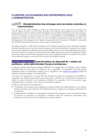 64
La simplification en marche : une dynamique à l’épreuve des faits
FLUIDIFIER LES ÉCHANGES DES ENTREPRISES AVEC
L’ADMINISTRATION
Dématérialisation des échanges entre les études notariales et
l’administration
C’est au moyen du système Télé@ctes, système de télétransmission mis en place dans les études et les
services publics concernés, que les notaires procèdent à des échanges dématérialisés entre leurs offices et
l’administration fiscale ou encore la Caisse des Dépôts. Les demandes de renseignements hors formalités,
les actes de mainlevée ou encore les actes de vente sont dématérialisés. L’outil Télé@ctes est aujourd’hui
pleinement accessible. Toutefois, la mise en œuvre complète du dispositif nécessite de procéder à des
développements informatiques sur les logiciels notariaux afin de les raccorder à Télé@ctes et permettre
ainsi la télétransmission des documents entre notaires et administration.
Par ailleurs, depuis le 1er juillet 2014, l’extension de la formalité fusionnée aux biens immeubles supprime
la double formalité pour les actes de donation portant sur des biens immobiliers. Auparavant, les notaires
devaient faire enregistrer les donations de biens immobiliers dans le service de l’enregistrement dont relève
leur étude (taxation aux droits de mutation) puis faire publier l’acte par le service de la publicité foncière
du lieu de situation de l’immeuble (perception de la taxe de publicité foncière). La formalité et la taxation
seront désormais opérées en une seule fois au service de la publicité foncière.
EN COURS DE MISE EN ŒUVRE Expérimentation du dispositif de « relation de
confiance » entre administration fiscale et entreprises
La direction générale des Finances publiques (DGFiP) s’est engagée dans une démarche visant à éclairer
l’entreprise dans ses choix fiscaux en rendant un avis « opposable » en contrepartie d’une plus grande
transparence dans les informations données par les entreprises. Cette relation de confiance permet de
renforcer la sécurité juridique et la stabilité fiscale.
À la suite de la signature le 2 octobre 2013 des premiers protocoles de coopération entre DGFiP et
entreprises, une expérimentation, prévue pour deux années, a débuté avec 14 entreprises volontaires, de
tailles, de secteurs d’activité et de localisation différents. En septembre 2014, une deuxième vague
d'expérimentation a été lancée : elle concerne 10 nouvelles entreprises.
L’objet de ces protocoles est de permettre :
 à l’entreprise, de connaître le plus rapidement possible la position de l’administration sur ses options
fiscales et d’évaluer pour les besoins de l’établissement de ses comptes, les conséquences financières de
cette position ;
 à l’administration, d’améliorer sa connaissance de l’activité de l’entreprise et de sa gouvernance fiscale,
de prévenir le contentieux en sécurisant le traitement fiscal des opérations structurantes pour
l’entreprise et ainsi de s’assurer de la fiabilité de ses recettes fiscales.
 
