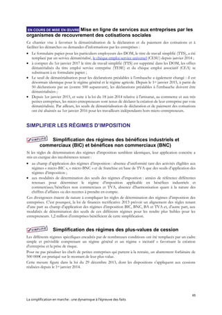 65
La simplification en marche : une dynamique à l’épreuve des faits
EN COURS DE MISE EN ŒUVRE Mise en ligne de services aux entreprises par les
organismes de recouvrement des cotisations sociales
Ce chantier vise à favoriser la dématérialisation de la déclaration et du paiement des cotisations et à
faciliter les démarches ou demandes d’informations par les entreprises :
 Le formulaire papier pour les particuliers employeurs des DOM, le titre de travail simplifié (TTS), a été
remplacé par un service dématérialisé, le chèque emploi service universel (CESU) depuis janvier 2014 ;
 à compter du 1er janvier 2017 le titre de travail simplifié (TTS) est supprimé dans les DOM, les offres
dématérialisés du titre emploi service entreprise (TESE) et du chèque emploi associatif (CEA) se
substituent à ce formulaire papier ;
 Le seuil de dématérialisation pour les déclarations préalables à l’embauche a également changé : il est
désormais identique pour le régime général et le régime agricole. Depuis le 1er janvier 2015, à partir de
50 déclarations par an (contre 500 auparavant), les déclarations préalables à l’embauche doivent être
dématérialisées ;
 Depuis 1er janvier 2015, et suite à la loi du 18 juin 2014 relative à l'artisanat, au commerce et aux très
petites entreprises, les micro-entrepreneurs sont tenus de déclarer la création de leur entreprise par voie
dématérialisée. Par ailleurs, les seuils de dématérialisation de déclaration et de paiement des cotisations
ont été abaissés au 1er janvier 2016 pour les travailleurs indépendants hors micro-entrepreneurs.
SIMPLIFIER LES RÉGIMES D’IMPOSITION
Simplification des régimes des bénéfices industriels et
commerciaux (BIC) et bénéfices non commerciaux (BNC)
Si les règles de détermination des régimes d’imposition semblent identiques, leur application concrète a
mis en exergue des incohérences tenant :
 au champ d’application des régimes d’imposition : absence d’uniformité tant des activités éligibles aux
régimes « micro-BIC », « micro-BNC » et de franchise en base de TVA que des seuils d’application des
régimes d’imposition ;
 aux modalités de détermination des seuils des régimes d’imposition : années de référence différentes
retenues pour déterminer le régime d’imposition applicable en bénéfices industriels et
commerciaux/bénéfices non commerciaux et TVA, absence d’harmonisation quant à la nature des
chiffres d’affaires ou des recettes à prendre en compte.
Ces divergences étaient de nature à compliquer les règles de détermination des régimes d’imposition des
entreprises. C’est pourquoi, la loi de finances rectificative 2013 prévoit un alignement des règles tenant
d’une part au champ d’application des régimes d’imposition BIC, BNC, BA et TVA et, d’autre part, aux
modalités de détermination des seuils de ces différents régimes pour les rendre plus lisibles pour les
entrepreneurs. 1,2 million d’entreprises bénéficient de cette simplification.
Simplification des régimes des plus-values de cession
Les différents régimes spécifiques encadrés par de nombreuses conditions ont été remplacés par un cadre
simple et prévisible comprenant un régime général et un régime « incitatif » favorisant la création
d’entreprise et la prise de risque.
Pour ne pas pénaliser les chefs de petites entreprises qui partent à la retraite, un abattement forfaitaire de
500 000€ est pratiqué sur le montant de leur plus-value.
Cette mesure figure dans la loi du 29 décembre 2013, dont les dispositions s’appliquent aux cessions
réalisées depuis le 1er janvier 2014.
 