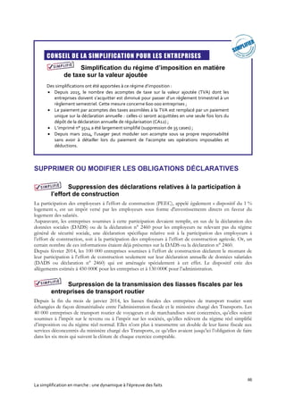 66
La simplification en marche : une dynamique à l’épreuve des faits
CONSEIL DE LA SIMPLIFICATION POUR LES ENTREPRISES
Simplification du régime d’imposition en matière
de taxe sur la valeur ajoutée
Des simplifications ont été apportées à ce régime d’imposition :
 Depuis 2015, le nombre des acomptes de taxe sur la valeur ajoutée (TVA) dont les
entreprises doivent s’acquitter est diminué pour passer d’un règlement trimestriel à un
règlement semestriel. Cette mesure concerne 600 000 entreprises ;
 Le paiement par acomptes des taxes assimilées à la TVA est remplacé par un paiement
unique sur la déclaration annuelle : celles-ci seront acquittées en une seule fois lors du
dépôt de la déclaration annuelle de régularisation (CA12) ;
 L’imprimé n° 3514 a été largement simplifié (suppression de 35 cases) ;
 Depuis mars 2014, l’usager peut moduler son acompte sous sa propre responsabilité
sans avoir à détailler lors du paiement de l’acompte ses opérations imposables et
déductions.
SUPPRIMER OU MODIFIER LES OBLIGATIONS DÉCLARATIVES
Suppression des déclarations relatives à la participation à
l’effort de construction
La participation des employeurs à l'effort de construction (PEEC), appelé également « dispositif du 1 %
logement », est un impôt versé par les employeurs sous forme d'investissements directs en faveur du
logement des salariés.
Auparavant, les entreprises soumises à cette participation devaient remplir, en sus de la déclaration des
données sociales (DADS) ou de la déclaration n° 2460 pour les employeurs ne relevant pas du régime
général de sécurité sociale, une déclaration spécifique relative soit à la participation des employeurs à
l’effort de construction, soit à la participation des employeurs à l’effort de construction agricole. Or, un
certain nombre de ces informations étaient déjà présentes sur la DADS ou la déclaration n° 2460.
Depuis février 2014, les 100 000 entreprises soumises à l’effort de construction déclarent le montant de
leur participation à l’effort de construction seulement sur leur déclaration annuelle de données salariales
(DADS ou déclaration n° 2460) qui est aménagée spécialement à cet effet. Le dispositif crée des
allègements estimés à 450 000€ pour les entreprises et à 130 000€ pour l’administration.
Surpression de la transmission des liasses fiscales par les
entreprises de transport routier
Depuis la fin du mois de janvier 2014, les liasses fiscales des entreprises de transport routier sont
échangées de façon dématérialisée entre l’administration fiscale et le ministère chargé des Transports. Les
40 000 entreprises de transport routier de voyageurs et de marchandises sont concernées, qu’elles soient
soumises à l’impôt sur le revenu ou à l’impôt sur les sociétés, qu’elles relèvent du régime réel simplifié
d’imposition ou du régime réel normal. Elles n’ont plus à transmettre un double de leur liasse fiscale aux
services déconcentrés du ministère chargé des Transports, ce qu’elles avaient jusqu’ici l’obligation de faire
dans les six mois qui suivent la clôture de chaque exercice comptable.
 