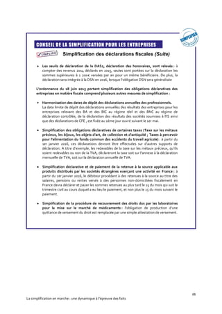 68
La simplification en marche : une dynamique à l’épreuve des faits
CONSEIL DE LA SIMPLIFICATION POUR LES ENTREPRISES
Simplification des déclarations fiscales (Suite)
 Les seuils de déclaration de la DAS2, déclaration des honoraires, sont relevés : à
compter des revenus 2014 déclarés en 2015, seules sont portées sur la déclaration les
sommes supérieures à 1 200€ versées par an pour un même bénéficiaire. De plus, la
déclaration sera intégrée à la DSN en 2016, lorsque l’obligation DSN sera généralisée
L'ordonnance du 18 juin 2015 portant simplification des obligations déclaratives des
entreprises en matière fiscale comprend plusieurs autres mesures de simplification :
 Harmonisation des dates de dépôt des déclarations annuelles des professionnels.
La date limite de dépôt des déclarations annuelles des résultats des entreprises pour les
entreprises relevant des BA et des BIC au régime réel et des BNC au régime de
déclaration contrôlée, de la déclaration des résultats des sociétés soumises à l’IS ainsi
que des déclarations de CFE , est fixée au 2ème jour ouvré suivant le 1er mai.
 Simplification des obligations déclaratives de certaines taxes (Taxe sur les métaux
précieux, les bijoux, les objets d'art, de collection et d'antiquité ; Taxes à percevoir
pour l'alimentation du fonds commun des accidents du travail agricole) : à partir du
1er janvier 2016, ces déclarations devront être effectuées sur d’autres supports de
déclaration. A titre d’exemple, les redevables de la taxe sur les métaux précieux, qu’ils
soient redevables ou non de la TVA, déclareront la taxe soit sur l’annexe à la déclaration
mensuelle de TVA, soit sur la déclaration annuelle de TVA.
 Simplification déclarative et de paiement de la retenue à la source applicable aux
produits distribués par les sociétés étrangères exerçant une activité en France : à
partir du 1er janvier 2016, le débiteur procédant à des retenues à la source au titre des
salaires, pensions ou rentes versés à des personnes non-domiciliées fiscalement en
France devra déclarer et payer les sommes retenues au plus tard le 15 du mois qui suit le
trimestre civil au cours duquel a eu lieu le paiement, et non plus le 15 du mois suivant le
paiement.
 Simplification de la procédure de recouvrement des droits dus par les laboratoires
pour la mise sur le marché de médicaments : l’obligation de production d’une
quittance de versement du droit est remplacée par une simple attestation de versement.
 