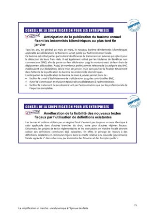 73
La simplification en marche : une dynamique à l’épreuve des faits
CONSEIL DE LA SIMPLIFICATION POUR LES ENTREPRISES
Anticipation de la publication du barème annuel
fixant les indemnités kilométriques au plus tard fin
janvier
Tous les ans, en général au mois de mars, le nouveau barème d’indemnités kilométriques
applicable aux déclarations de l’année n-1 était publié par l’administration fiscale.
Ce barème est utilisé par les particuliers bénéficiaires de traitements et salaires qui optent pour
la déduction de leurs frais réels. Il est également utilisé par les titulaires de Bénéfices non
commerciaux (BNC) afin de porter sur leur déclaration 2035 le montant exact de leurs frais de
déplacement déductibles. Aussi, de nombreux professionnels relevant de la catégorie des BNC
établissaient leur déclaration, dès le mois de janvier, mais sans pouvoir la finaliser totalement
dans l’attente de la publication du barème des indemnités kilométriques.
L’anticipation de la publication du barème de mars à janvier permet donc de :
 faciliter le travail d’établissement de la déclaration 2035 des contribuables BNC,
 éviter la transmission en masse et tardive de ces déclarations à l’administration,
 faciliter le traitement de ces dossiers tant par l’administration que par les professionnels de
l’expertise comptable.
CONSEIL DE LA SIMPLIFICATION POUR LES ENTREPRISES
Amélioration de la lisibilité des nouveaux textes
fiscaux par l’utilisation de définitions existantes
Les termes et notions utilisés par un régime fiscal n’avaient pas toujours un sens identique à
celui applicable dans d’autres branches du droit, voire pour d’autres régimes fiscaux.
Désormais, les projets de texte réglementaires et les instructions en matière fiscale devront
utiliser des définitions communes déjà existantes. En effet, le principe de recours à des
définitions existantes et communes figure dans la charte relative à la nouvelle gouvernance
fiscale signée le 1
er
décembre 2014 par le ministre des Finances et des Comptes publics.
 