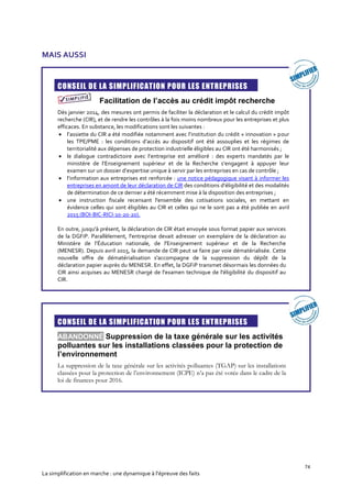 74
La simplification en marche : une dynamique à l’épreuve des faits
MAIS AUSSI
CONSEIL DE LA SIMPLIFICATION POUR LES ENTREPRISES
Facilitation de l’accès au crédit impôt recherche
Dès janvier 2014, des mesures ont permis de faciliter la déclaration et le calcul du crédit impôt
recherche (CIR), et de rendre les contrôles à la fois moins nombreux pour les entreprises et plus
efficaces. En substance, les modifications sont les suivantes :
 l’assiette du CIR a été modifiée notamment avec l’institution du crédit « innovation » pour
les TPE/PME : les conditions d’accès au dispositif ont été assouplies et les régimes de
territorialité aux dépenses de protection industrielle éligibles au CIR ont été harmonisés ;
 le dialogue contradictoire avec l’entreprise est amélioré : des experts mandatés par le
ministère de l’Enseignement supérieur et de la Recherche s’engagent à appuyer leur
examen sur un dossier d’expertise unique à servir par les entreprises en cas de contrôle ;
 l’information aux entreprises est renforcée : une notice pédagogique visant à informer les
entreprises en amont de leur déclaration de CIR des conditions d’éligibilité et des modalités
de détermination de ce dernier a été récemment mise à la disposition des entreprises ;
 une instruction fiscale recensant l'ensemble des cotisations sociales, en mettant en
évidence celles qui sont éligibles au CIR et celles qui ne le sont pas a été publiée en avril
2015 (BOI-BIC-RICI-10-20-20).
En outre, jusqu'à présent, la déclaration de CIR était envoyée sous format papier aux services
de la DGFiP. Parallèlement, l'entreprise devait adresser un exemplaire de la déclaration au
Ministère de l’Éducation nationale, de l'Enseignement supérieur et de la Recherche
(MENESR). Depuis avril 2015, la demande de CIR peut se faire par voie dématérialisée. Cette
nouvelle offre de dématérialisation s'accompagne de la suppression du dépôt de la
déclaration papier auprès du MENESR. En effet, la DGFiP transmet désormais les données du
CIR ainsi acquises au MENESR chargé de l'examen technique de l'éligibilité du dispositif au
CIR.
CONSEIL DE LA SIMPLIFICATION POUR LES ENTREPRISES
ABANDONNÉ Suppression de la taxe générale sur les activités
polluantes sur les installations classées pour la protection de
l’environnement
La suppression de la taxe générale sur les activités polluantes (TGAP) sur les installations
classées pour la protection de l’environnement (ICPE) n’a pas été votée dans le cadre de la
loi de finances pour 2016.
 