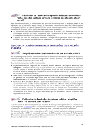 78
La simplification en marche : une dynamique à l’épreuve des faits
Facilitation de l’accès des dispositifs médicaux innovants à
l’achat dans les secteurs sanitaire et médico-social public et non
lucratif
Des rencontres régionales et interrégionales sur les achats hospitaliers entre les acheteurs locaux et les
industriels ont été organisées. Ces « journées de l’innovation » à destination des PME/ETI ont permis
d’impliquer 21 régions au cours de l’année 2014 une grande partie ayant poursuivi l’expérience en 2015 au
vu de l’intérêt démontré par les participants, industriels comme hospitaliers :
 10 régions ont ciblé des thématiques technologiques ou de services : les dispositifs médicaux, les
technologies médicales innovantes (notamment pour l’ambulatoire et le bien vieillir), la e-santé, les
consommables, l’économie de construction ou la restauration ;
 5 régions ont ciblé des thématiques transverses : comprendre le processus d’achat des hôpitaux,
réfléchir à l’élaboration d’une charte « achats responsables » et informer sur la traçabilité, etc.
ASSOUPLIR LA RÉGLEMENTATION EN MATIÉRE DE MARCHÉS
PUBLICS
Simplification des conditions d’accès aux marchés publics
Le décret transposant de façon accélérée les mesures de simplification favorables aux petites et moyennes
entreprises (PME) issues des directives européennes « marchés publics » a été publié le 28 septembre
2014. Il est entré en vigueur le 1er octobre 2014.
Pour les entreprises, cela se traduit notamment par :
 le plafonnement des exigences des acheteurs publics relatives à la capacité financière des
entreprises : le chiffre d’affaires exigé ne peut désormais pas, en principe, être supérieur au double de
la valeur estimée du marché. Toutefois, ce plafond ne saurait être exigé de manière systématique. Il
revient en effet à l’acheteur public d’apprécier le niveau de capacité financière qu’il souhaite demander
en fonction de l’objet de son marché ;
 si l’acheteur l’a autorisé dans le règlement de la consultation, l’exonération pour les candidats
de produire un document déjà fourni dans le cadre d’une précédente procédure et qui
demeure valable, et de fournir des documents accessibles gratuitement en ligne ;
 la création de la procédure dite de « partenariat d’innovation » pour favoriser le développement
de l’innovation dans le cadre des marchés publics. Il permet aux acheteurs publics de mettre en place
un partenariat structuré de long terme couvrant à la fois la R&D et l’achat des produits, services ou
travaux innovants, sans qu’il soit nécessaire de procéder à une nouvelle mise en concurrence. Sont
considérés comme innovants les fournitures, services ou travaux nouveaux ou sensiblement améliorés
qui répondent à un besoin qui ne peut être satisfait par des fournitures, services ou travaux déjà
disponibles sur le marché.
Publication du fascicule « Acheteurs publics : simplifiez
l’achat ! 10 conseils pour réussir »
Articulé autour de 10 conseils portant un ensemble de messages très opérationnels à l’attention des
acheteurs publics, ce fascicule vise à favoriser un meilleur accès à la commande publique des opérateurs
économiques, notamment des PME, sans pour autant nuire à la sécurité juridique des procédures.
Ce document a donné lieu à une concertation avec les parties prenantes, acheteurs publics et entreprises,
au sein de l’atelier « PME et commande publique » de l’Observatoire économique de l’achat public.
L’association des maires de France, l’assemblée des départements de France et l’association des régions de
France ont également été associées à cette démarche.
 