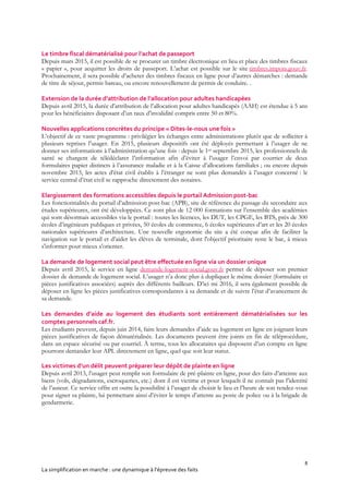 8
La simplification en marche : une dynamique à l’épreuve des faits
Le timbre fiscal dématérialisé pour l’achat de passeport
Depuis mars 2015, il est possible de se procurer un timbre électronique en lieu et place des timbres fiscaux
« papier », pour acquitter les droits de passeport. L’achat est possible sur le site timbres.impots.gouv.fr.
Prochainement, il sera possible d’acheter des timbres fiscaux en ligne pour d’autres démarches : demande
de titre de séjour, permis bateau, ou encore renouvellement de permis de conduire. .
Extension de la durée d’attribution de l’allocation pour adultes handicapées
Depuis avril 2015, la durée d’attribution de l’allocation pour adultes handicapés (AAH) est étendue à 5 ans
pour les bénéficiaires disposant d’un taux d’invalidité compris entre 50 et 80%.
Nouvelles applications concrètes du principe « Dites-le-nous une fois »
L’objectif de ce vaste programme : privilégier les échanges entre administrations plutôt que de solliciter à
plusieurs reprises l’usager. En 2015, plusieurs dispositifs ont été déployés permettant à l’usager de ne
donner ses informations à l’administration qu’une fois : depuis le 1er septembre 2015, les professionnels de
santé se chargent de télédéclarer l’information afin d’éviter à l’usager l’envoi par courrier de deux
formulaires papier distincts à l’assurance maladie et à la Caisse d’allocations familiales ; ou encore depuis
novembre 2015, les actes d’état civil établis à l’étranger ne sont plus demandés à l’usager concerné : le
service central d’état civil se rapproche directement des notaires.
Elargissement des formations accessibles depuis le portail Admission post-bac
Les fonctionnalités du portail d’admission post-bac (APB), site de référence du passage du secondaire aux
études supérieures, ont été développées. Ce sont plus de 12 000 formations sur l’ensemble des académies
qui sont désormais accessibles via le portail : toutes les licences, les DUT, les CPGE, les BTS, près de 300
écoles d’ingénieurs publiques et privées, 50 écoles de commerce, 6 écoles supérieures d’art et les 20 écoles
nationales supérieures d’architecture. Une nouvelle ergonomie du site a été conçue afin de faciliter la
navigation sur le portail et d’aider les élèves de terminale, dont l'objectif prioritaire reste le bac, à mieux
s'informer pour mieux s'orienter.
La demande de logement social peut être effectuée en ligne via un dossier unique
Depuis avril 2015, le service en ligne demande-logement-social.gouv.fr permet de déposer son premier
dossier de demande de logement social. L’usager n’a donc plus à dupliquer le même dossier (formulaire et
pièces justificatives associées) auprès des différents bailleurs. D’ici mi 2016, il sera également possible de
déposer en ligne les pièces justificatives correspondantes à sa demande et de suivre l’état d’avancement de
sa demande.
Les demandes d’aide au logement des étudiants sont entièrement dématérialisées sur les
comptes personnels caf.fr.
Les étudiants peuvent, depuis juin 2014, faire leurs demandes d’aide au logement en ligne en joignant leurs
pièces justificatives de façon dématérialisée. Les documents peuvent être joints en fin de téléprocédure,
dans un espace sécurisé ou par courriel. À terme, tous les allocataires qui disposent d’un compte en ligne
pourront demander leur APL directement en ligne, quel que soit leur statut.
Les victimes d’un délit peuvent préparer leur dépôt de plainte en ligne
Depuis avril 2013, l’usager peut remplir son formulaire de pré-plainte en ligne, pour des faits d’atteinte aux
biens (vols, dégradations, escroqueries, etc.) dont il est victime et pour lesquels il ne connaît pas l’identité
de l’auteur. Ce service offre en outre la possibilité à l’usager de choisir le lieu et l’heure de son rendez-vous
pour signer sa plainte, lui permettant ainsi d’éviter le temps d’attente au poste de police ou à la brigade de
gendarmerie.
 