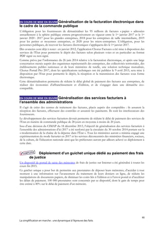 80
La simplification en marche : une dynamique à l’épreuve des faits
EN COURS DE MISE EN ŒUVRE Généralisation de la facturation électronique dans
le cadre de la commande publique
L’obligation pour les fournisseurs de dématérialiser les 95 millions de factures « papier » adressées
annuellement à la sphère publique entrera progressivement en vigueur entre le 1er janvier 2017 et le 1er
janvier 2020 : 2017 pour les grandes entreprises, 2018 pour les entreprises de taille intermédiaire, 2019
pour les petites et moyennes entreprises, et 2020 pour les micro-entreprises. L’obligation, pour les
personnes publiques, de recevoir les factures électroniques s’appliquera dès le 1er janvier 2017.
Des avancées sont déjà à noter : en janvier 2012, l’application Chorus Factures a été mise à disposition des
services de l’État pour permettre le dépôt des factures selon plusieurs voies et en particulier au format
PDF signé ou non signé.
Comme prévu par l’ordonnance du 26 juin 2014 relative à la facturation électronique, et après une large
concertation menée auprès des organismes représentatifs des entreprises, des collectivités territoriales, des
établissements publics nationaux et de leurs ministères de tutelle, une solution technique mutualisée,
Chorus Portail Pro 2017, dont les spécifications techniques ont été publiées le 9 avril 2015, sera mise à
disposition par l’Etat pour permettre le dépôt, la réception et la transmission des factures sous forme
électronique.
Cette dématérialisation permettra de réduire le délai global de paiement des factures aux entreprises, de
réaliser des économies d’affranchissement et d’édition, et de s’engager dans une démarche éco-
compatible.
EN COURS DE MISE EN ŒUVRE Généralisation des services facturiers à
l’ensemble des administrations
Il s’agit de créer des centres de traitement des factures, placés auprès des comptables : ils assurent la
réception des factures, effectuent des contrôles et assurent les paiements. Ils sont les interlocuteurs des
fournisseurs.
Le développement des services facturiers devrait permettre de réduire le délai de paiement des services de
l’Etat en matière de commande publique de 28 jours en moyenne à moins de 20 jours.
Issu d’une décision du CIMAP du 18 décembre 2013, l’objectif de généralisation des services facturiers à
l’ensemble des administrations d’ici 2017 a été renforcé par la circulaire du 30 octobre 2014 portant sur la
« modernisation de la chaîne de la dépense dans l’État ». Tous les ministères auront a minima engagé une
expérimentation du mode facturier en 2017 et les services déconcentrés des ministères financiers, sociaux,
de la culture, de l'éducation nationale ainsi que les préfectures auront par ailleurs achevé ce déploiement à
cette date.
Déploiement d’un guichet unique dédié au paiement des frais
de justice
Un dispositif de portail de saisie des mémoires de frais de justice sur Internet a été généralisé à toutes les
cours fin 2015.
Ce guichet unique a pour but de permettre aux prestataires de déposer leurs mémoires, d’accéder à tout
moment à une information sur l’avancement du traitement de leurs dossiers en ligne, de réduire les
manipulations de documents papiers, de diminuer les coûts liés à l’édition et à l’envoi postal et d’accélérer
les délais de paiement. 100 000 prestataires sont concernés par ce dispositif, dont le gain de temps peut
être estimé à 40% sur le délai de paiement d’un mémoire.
 