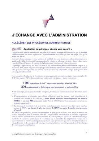 81
La simplification en marche : une dynamique à l’épreuve des faits
J’ÉCHANGE AVEC L’ADMINISTRATION
ACCÉLÉRER LES PROCÉDURES ADMINISTRATIVES
Application du principe « silence vaut accord »
L’application du principe « silence vaut accord » (SVA) garantit à chaque chef d’entreprise que sa demande
à l’administration soit traitée rapidement : si l’administration ne répond pas dans les temps, c’est qu’elle
donne son accord.
Cette « révolution juridique » a pour ambition de rétablir le lien entre les citoyens et leur administration, en
accélérant les délais de réponse à leurs demandes. Ce principe se substitue à la règle « silence valant rejet »,
vieux de 150 ans. L’absence de réponse de l’administration est désormais créatrice de droits.
Le principe s’applique déjà aux actes de l’État et ses établissements publics administratifs. Depuis le 1er
novembre 2015, il a été élargi aux actes pris par les collectivités territoriales et leurs établissements publics,
ainsi qu’à ceux des organismes de sécurité sociale et des autres organismes chargés de la gestion d’un
service public administratif.
Hors exceptions fondées sur la Constitution et les engagements internationaux, c’est maintenant plus des
de 2/3 des régimes (72 %) d’autorisation qui sont soumis à la règle du « silence vaut accord :
1 200procédures de la 1ère
vague sont soumises à la règle SVA
270procédures de la 2nde vague sont soumises à la règle du SVA
A titre d’exemple, en ce qui concerne les entreprises, le silence de l’administration vaut désormais accord
pour :
 L’immatriculation au répertoire des métiers, obligatoire pour les artisans : sauf opposition de la
chambre des métiers et de l’artisanat, l'Insee pourra attribuer automatiquement un numéro
SIREN et un code APE sous deux mois. Près de 100 000 entreprises artisanales sont créées ou
reprises chaque année ;
 La demande de modification de la propriété ou de la jouissance de droits issus d’un brevet ou d’une
marque à l’INPI : un silence de plus de 6 mois de l’INPI sur cette demande sera synonyme
d’accord.
Au service des particuliers, comme des entreprises, le principe du « silence vaut accord » marque une
avancée importante dans les relations entre les Français et leur administration et constitue un puissant
outil de réforme administrative et de modernisation de l’action publique. Au-delà de l’aspect quantitatif qui
manifeste du caractère systématique et volontariste de la démarche de simplification menée par le
Gouvernement, ce principe s’appliquera au quotidien à des procédures qui ont un impact concret sur la
vie des Français et des entreprises. Il témoigne concrètement et sur une très grande diversité de champs,
des avancées de la simplification.
 