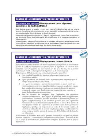 82
La simplification en marche : une dynamique à l’épreuve des faits

CONSEIL DE LA SIMPLIFICATION POUR LES ENTREPRISES
EN COURS DE MISE EN ŒUVRE Développement des « réponses-
garanties » de l’administration
La « réponse-garantie », appelée « rescrit » en matière fiscale et sociale, est une prise de
position formelle de l’administration, qui lui est opposable, sur l’application d’une norme à
une situation de fait décrite de bonne foi dans la demande.
L’extension de l’application du rescrit, à d’autres matières que le champ fiscal ou social où il
est déjà utilisé, figure dans la loi relative à la simplification de la vie des entreprises du 20
décembre 2014.
Une ordonnance prévoyant l’instauration de six nouveaux mécanismes, en particulier dans le
champ social a été publiée en décembre 2015 et est entrée en vigueur en janvier 2016. Afin
d’en préciser les modalités d’application, des décrets sont attendus.

CONSEIL DE LA SIMPLIFICATION POUR LES ENTREPRISES
EN COURS DE MISE EN ŒUVRE Développement du rescrit social
Le rescrit social permet d’obtenir une décision explicite des organismes de recouvrement
(Urssaf et CGSS) sur l’application de certains points de législation à la situation d’une
entreprise. Ainsi, l’organisme de recouvrement est lié, pour l’avenir, par la position
explicite qu’il prend, sauf changement de législation ou de situation de fait.
Depuis janvier 2016, le rescrit social est étendu et rendu plus accessible :
 Il est étendu à l’ensemble des questions relatives aux cotisations ou
contributions sociales.
 Il peut, par ailleurs, être demandé par les avocats et experts comptables pour le
compte d’un cotisant ou futur cotisant.
 Les « questions complexes » peuvent être transformées en rescrit social : les
organismes de recouvrement requalifient les interrogations actuellement traitées
dans le cadre des « questions complexes » en rescrit dès lors que la question
posée par le cotisant entre dans le champ du rescrit social et est complète au
regard du formalisme de cette procédure.
 Afin de sécuriser les entreprises dans l’application des stipulations
conventionnelles relatives à leurs régimes de protection sociale complémentaire
(notamment les exemptions d’assiette afférentes au financement patronal des
régimes complémentaires), il est désormais possible pour une organisation
professionnelle ou syndicale reconnue représentative au niveau de la branche de
saisir l’agence centrale des organismes de sécurité sociale d’une question sur
l’application spécifique de dispositions du code de la sécurité sociale à la
situation de la branche afin de pouvoir bénéficier du régime social favorable. Ce
rescrit concerne ainsi les accords de branche (en 2013, 962 accords de branches
ont été conclus).
L’ordonnance de décembre 2015 sur les garanties consistant en une prise de position
formelle, opposable à l'administration, sur l'application d'une norme à la situation de fait
ou au projet du demandeur sera prochainement complétée de décrets pour en préciser
l’application.
 