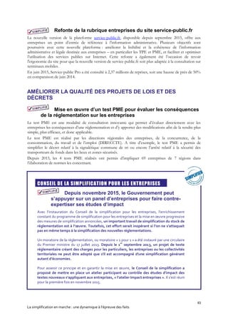 83
La simplification en marche : une dynamique à l’épreuve des faits
Refonte de la rubrique entreprises du site service-public.fr
La nouvelle version de la plateforme service-public.fr, disponible depuis septembre 2015, offre aux
entreprises un point d’entrée de référence à l’information administrative. Plusieurs objectifs sont
poursuivis avec cette nouvelle plateforme : améliorer la lisibilité et la cohérence de l’information
administrative et légale destinée aux entreprises – en particulier les TPE et PME, et faciliter et optimiser
l’utilisation des services publics sur Internet. Cette refonte a également été l’occasion de revoir
l'ergonomie du site pour que la nouvelle version de service-public.fr soit plus adaptée à la consultation sur
terminaux mobiles.
En juin 2015, Service-public Pro a été consulté à 2,37 millions de reprises, soit une hausse de près de 50%
en comparaison de juin 2014.
AMÉLIORER LA QUALITÉ DES PROJETS DE LOIS ET DES
DÉCRETS
Mise en œuvre d’un test PME pour évaluer les conséquences
de la réglementation sur les entreprises
Le test PME est une modalité de consultation innovante qui permet d’évaluer directement avec les
entreprises les conséquences d’une réglementation et d’y apporter des modifications afin de la rendre plus
simple, plus efficace, et donc applicable.
Le test PME est réalisé par les directions régionales des entreprises, de la concurrence, de la
consommation, du travail et de l’emploi (DIRECCTE). A titre d’exemple, le test PME a permis de
simplifier le décret relatif à la signalétique commune de tri ou encore l’arrêté relatif à la sécurité des
transporteurs de fonds dans les lieux et zones sécurisés.
Depuis 2013, les 4 tests PME réalisés ont permis d’impliquer 69 entreprises de 7 régions dans
l’élaboration de normes les concernant.

CONSEIL DE LA SIMPLIFICATION POUR LES ENTREPRISES
Depuis novembre 2015, le Gouvernement peut
s’appuyer sur un panel d’entreprises pour faire contre-
expertiser ses études d’impact
Avec l’instauration du Conseil de la simplification pour les entreprises, l’enrichissement
constant du programme de simplification pour les entreprises et la mise en œuvre progressive
des mesures de simplification annoncées, un important travail de simplification du stock de
réglementation est à l’œuvre. Toutefois, cet effort serait inopérant si l’on ne s’attaquait
pas en même temps à la simplification des nouvelles réglementations.
Un moratoire de la réglementation, ou moratoire « 1 pour 1 » a été instauré par une circulaire
du Premier ministre du 17 juillet 2013. Depuis le 1
er
septembre 2013, un projet de texte
réglementaire créant des charges pour les particuliers, les entreprises ou les collectivités
territoriales ne peut être adopté que s'il est accompagné d'une simplification générant
autant d’économies.
Pour asseoir ce principe et en garantir la mise en œuvre, le Conseil de la simplification a
proposé de mettre en place un atelier participant au contrôle des études d’impact des
textes nouveaux s’appliquant aux entreprises, « l’atelier Impact entreprises ». Il s’est réuni
pour la première fois en novembre 2015.
 
