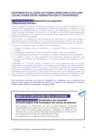 84
La simplification en marche : une dynamique à l’épreuve des faits
SUPPRIMER OU ALLÉGER LES FORMULAIRES EMPLOYÉS DANS
LES RELATIONS ENTRE ADMINISTRATION ET ENTREPRISES
EN COURS DE MISE EN ŒUVRE Déploiement du programme
« Dites-le-nous une fois »
Pour les entreprises, il est fréquent de devoir de communiquer 15 fois son chiffre d’affaires par an ou de
produire 10 fois un document sur ses effectifs pour l’administration. Pour plus de 3 entreprises sur 4, le
traitement de la redondance doit être la priorité numéro un de l’administration. L’enjeu est en effet
énorme sur le plan économique : on estime de 3 à 5 % du PIB, le coût total de la charge administrative
pesant sur les entreprises. Ces redondances constituent une lourde charge administrative et nuisent à la
compétitivité de l'économie française.
Afin de réduire ces sollicitations, il est nécessaire que les administrations mutualisent davantage les
informations qui leur sont nécessaires. C'est ce que propose le programme « Dites le nous une fois » :
éviter aux entreprises de fournir à plusieurs reprises leurs informations d’identité, sociales et comptables.
Concrètement, le programme repose sur quatre leviers de simplification :
 L’échange des données entre les administrations : la sollicitation directe de l’entreprise sera une
exception ;
 La réingénierie des formulaires : seules les informations réellement utiles seront demandées ;
 La dématérialisation des procédures : le traitement et la soumission d’informations seront simplifiées ;
 La confiance a priori : les pièces justificatives seront demandées uniquement lorsqu’elles sont
nécessaires, non détenues par l’administration et au moment opportun (par exemple, en cas de
contrôle).
L’ordonnance du 7 mai 2015 relative à l'adaptation du secret professionnel dans les échanges
d'informations entre autorités administratives et à la suppression de la production de pièces justificatives
renforce encore le principe « Dites-le-nous une fois » : l’ordonnance ne permet plus aux administrations
de s’opposer mutuellement le secret professionnel dans les cas où elles sont déjà habilitées à obtenir
l’information auprès de l’entreprise. Un décret fixera la liste des pièces que les entreprises n’auront ainsi
plus à produire. La suppression des pièces justificatives représente, pour soixante démarches les plus
courantes qu’effectuent les entreprises, une économie évaluée à 200 millions d’euros en année pleine.
De nombreuses démarches ont ainsi été simplifiées ou supprimées par la réutilisation de
données, déjà connues de l’administration. C’est le cas pour les deux dispositifs de Marché
public simplifié (MPS) et Aide publique simplifiée (APS).

CONSEIL DE LA SIMPLIFICATION POUR LES ENTREPRISES
EN COURS DE MISE EN ŒUVRE Simplification des demandes
d'immatriculation et de francisation des navires de plaisance
Sur le principe de « Dites-le-nous une fois », les deux démarches de demande
d'immatriculation et de francisation des navires de plaisance seront simplifiées par la
mise en place d'un guichet unique permettant à l'entreprise de réaliser les deux
démarches en une seule opération. De même la dématérialisation de la démarche est
prévue pour permettre de faire cette double démarche en ligne.
Ces simplifications seront déployées d’ici la fin de l’année 2017.
 