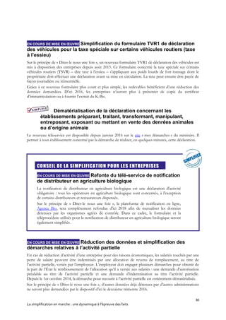 86
La simplification en marche : une dynamique à l’épreuve des faits
EN COURS DE MISE EN ŒUVRE Simplification du formulaire TVR1 de déclaration
des véhicules pour la taxe spéciale sur certains véhicules routiers (taxe
à l’essieu)
Sur le principe de « Dites-le nous une fois », un nouveau formulaire TVR1 de déclaration des véhicules est
mis à disposition des entreprises depuis août 2015. Ce formulaire concerne la taxe spéciale sur certains
véhicules routiers (TSVR) – dite taxe à l’essieu – s'appliquant aux poids lourds de fort tonnage dont le
propriétaire doit effectuer une déclaration avant sa mise en circulation. La taxe peut ensuite être payée de
façon journalière ou trimestrielle.
Grâce à ce nouveau formulaire plus court et plus simple, les redevables bénéficient d’une réduction des
données demandées. D’ici 2016, les entreprises n’auront plus à présenter de copie du certificat
d’immatriculation ou à fournir l’extrait du K-Bis.
Dématérialisation de la déclaration concernant les
établissements préparant, traitant, transformant, manipulant,
entreposant, exposant ou mettant en vente des denrées animales
ou d’origine animale
Le nouveau téléservice est disponible depuis janvier 2016 sur le site « mes démarches » du ministère. Il
permet à tout établissement concerné par la démarche de réaliser, en quelques minutes, cette déclaration.

CONSEIL DE LA SIMPLIFICATION POUR LES ENTREPRISES
EN COURS DE MISE EN ŒUVRE Refonte du télé-service de notification
de distributeur en agriculture biologique
La notification de distributeur en agriculture biologique est une déclaration d'activité
obligatoire : tous les opérateurs en agriculture biologique sont concernés, à l'exception
de certains distributeurs et restaurateurs dispensés.
Sur le principe de « Dites-le nous une fois », la plateforme de notification en ligne,
Agence Bio, sera complètement refondue d'ici 2018 afin de mutualiser les données
détenues par les organismes agréés de contrôle. Dans ce cadre, le formulaire et la
téléprocédure utilisés pour la notification de distributeur en agriculture biologique seront
également simplifiés.
EN COURS DE MISE EN ŒUVRE Réduction des données et simplification des
démarches relatives à l’activité partielle
En cas de réduction d’activité d’une entreprise pour des raisons économiques, les salariés touchés par une
perte de salaire peuvent être indemnisés par une allocation de revenu de remplacement, au titre de
l’activité partielle, versée par l’employeur. L’employeur doit engager plusieurs démarches pour obtenir de
la part de l’État le remboursement de l’allocation qu’il a versée aux salariés : une demande d’autorisation
préalable au titre de l’activité partielle et une demande d’indemnisation au titre l’activité partielle.
Depuis le 1er octobre 2014, la démarche pour recourir à l’activité partielle est entièrement dématérialisée.
Sur le principe de « Dites-le nous une fois », d’autres données déjà détenues par d’autres administrations
ne seront plus demandées par le dispositif d’ici le deuxième trimestre 2016.
 