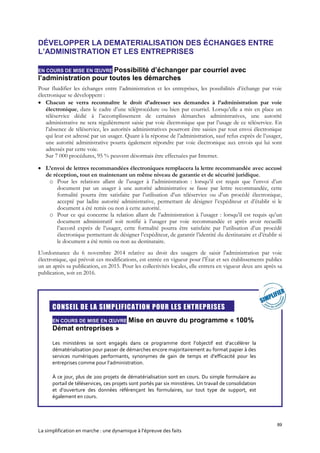 89
La simplification en marche : une dynamique à l’épreuve des faits
DÉVELOPPER LA DEMATERIALISATION DES ÉCHANGES ENTRE
L’ADMINISTRATION ET LES ENTREPRISES
EN COURS DE MISE EN ŒUVRE Possibilité d’échanger par courriel avec
l’administration pour toutes les démarches
Pour fluidifier les échanges entre l’administration et les entreprises, les possibilités d’échange par voie
électronique se développent :
 Chacun se verra reconnaître le droit d’adresser ses demandes à l’administration par voie
électronique, dans le cadre d’une téléprocédure ou bien par courriel. Lorsqu’elle a mis en place un
téléservice dédié à l’accomplissement de certaines démarches administratives, une autorité
administrative ne sera régulièrement saisie par voie électronique que par l’usage de ce téléservice. En
l’absence de téléservice, les autorités administratives pourront être saisies par tout envoi électronique
qui leur est adressé par un usager. Quant à la réponse de l’administration, sauf refus exprès de l’usager,
une autorité administrative pourra également répondre par voie électronique aux envois qui lui sont
adressés par cette voie.
Sur 7 000 procédures, 95 % peuvent désormais être effectuées par Internet.
 L’envoi de lettres recommandées électroniques remplacera la lettre recommandée avec accusé
de réception, tout en maintenant un même niveau de garantie et de sécurité juridique.
o Pour les relations allant de l’usager à l’administration : lorsqu’il est requis que l’envoi d’un
document par un usager à une autorité administrative se fasse par lettre recommandée, cette
formalité pourra être satisfaite par l’utilisation d’un téléservice ou d’un procédé électronique,
accepté par ladite autorité administrative, permettant de désigner l’expéditeur et d’établir si le
document a été remis ou non à cette autorité.
o Pour ce qui concerne la relation allant de l’administration à l’usager : lorsqu’il est requis qu’un
document administratif soit notifié à l’usager par voie recommandée et après avoir recueilli
l’accord exprès de l’usager, cette formalité pourra être satisfaite par l’utilisation d’un procédé
électronique permettant de désigner l’expéditeur, de garantir l’identité du destinataire et d’établir si
le document a été remis ou non au destinataire.
L'ordonnance du 6 novembre 2014 relative au droit des usagers de saisir l'administration par voie
électronique, qui prévoit ces modifications, est entrée en vigueur pour l’État et ses établissements publics
un an après sa publication, en 2015. Pour les collectivités locales, elle entrera en vigueur deux ans après sa
publication, soit en 2016.

CONSEIL DE LA SIMPLIFICATION POUR LES ENTREPRISES
EN COURS DE MISE EN ŒUVRE Mise en œuvre du programme « 100%
Démat entreprises »
Les ministères se sont engagés dans ce programme dont l’objectif est d’accélérer la
dématérialisation pour passer de démarches encore majoritairement au format papier à des
services numériques performants, synonymes de gain de temps et d’efficacité pour les
entreprises comme pour l’administration.
À ce jour, plus de 200 projets de dématérialisation sont en cours. Du simple formulaire au
portail de téléservices, ces projets sont portés par six ministères. Un travail de consolidation
et d’ouverture des données référençant les formulaires, sur tout type de support, est
également en cours.
 