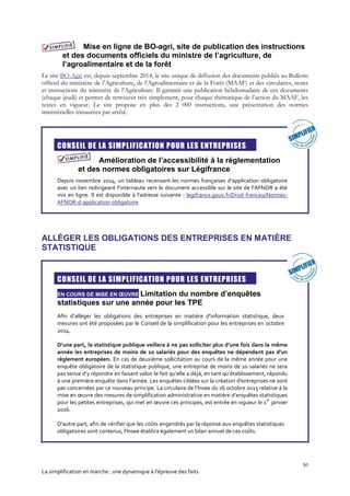 91
La simplification en marche : une dynamique à l’épreuve des faits
Mise en ligne de BO-agri, site de publication des instructions
et des documents officiels du ministre de l’agriculture, de
l’agroalimentaire et de la forêt
Le site BO-Agri est, depuis septembre 2014, le site unique de diffusion des documents publiés au Bulletin
officiel du ministère de l’Agriculture, de l’Agroalimentaire et de la Forêt (MAAF) et des circulaires, notes
et instructions du ministère de l’Agriculture. Il garantit une publication hebdomadaire de ces documents
(chaque jeudi) et permet de retrouver très simplement, pour chaque thématique de l’action du MAAF, les
textes en vigueur. Le site propose en plus des 2 000 instructions, une présentation des normes
ministérielles instaurées par arrêté.

CONSEIL DE LA SIMPLIFICATION POUR LES ENTREPRISES
Amélioration de l’accessibilité à la réglementation
et des normes obligatoires sur Légifrance
Depuis novembre 2014, un tableau recensant les normes françaises d’application obligatoire
avec un lien redirigeant l’internaute vers le document accessible sur le site de l’AFNOR a été
mis en ligne. Il est disponible à l’adresse suivante : legifrance.gouv.fr/Droit-francais/Normes-
AFNOR-d-application-obligatoire
ALLÉGER LES OBLIGATIONS DES ENTREPRISES EN MATIÈRE
STATISTIQUE

CONSEIL DE LA SIMPLIFICATION POUR LES ENTREPRISES
EN COURS DE MISE EN ŒUVRE Limitation du nombre d’enquêtes
statistiques sur une année pour les TPE
Afin d’alléger les obligations des entreprises en matière d’information statistique, deux
mesures ont été proposées par le Conseil de la simplification pour les entreprises en octobre
2014.
D’une part, la statistique publique veillera à ne pas solliciter plus d’une fois dans la même
année les entreprises de moins de 10 salariés pour des enquêtes ne dépendant pas d’un
règlement européen. En cas de deuxième sollicitation au cours de la même année pour une
enquête obligatoire de la statistique publique, une entreprise de moins de 10 salariés ne sera
pas tenue d’y répondre en faisant valoir le fait qu’elle a déjà, en tant qu’établissement, répondu
à une première enquête dans l’année. Les enquêtes ciblées sur la création d'entreprises ne sont
pas concernées par ce nouveau principe. La circulaire de l’Insee du 16 octobre 2015 relative à la
mise en œuvre des mesures de simplification administrative en matière d’enquêtes statistiques
pour les petites entreprises, qui met en œuvre ces principes, est entrée en vigueur le 1
er
janvier
2016.
D’autre part, afin de vérifier que les coûts engendrés par la réponse aux enquêtes statistiques
obligatoires sont contenus, l'Insee établira également un bilan annuel de ces coûts.
 