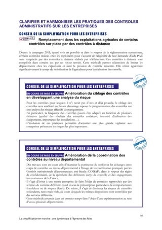 92
La simplification en marche : une dynamique à l’épreuve des faits
CLARIFIER ET HARMONISER LES PRATIQUES DES CONTROLES
ADMINISTRATIFS SUR LES ENTREPRISES
CONSEIL DE LA SIMPLIFICATION POUR LES ENTREPRISES
Remplacement dans les exploitations agricoles de certains
contrôles sur place par des contrôles à distance
Depuis la campagne 2015, quand cela est possible et dans le respect de la réglementation européenne,
certains contrôles réalisés chez les exploitants pour s'assurer de l'éligibilité de leur demande d'aide PAC
sont remplacés par des contrôles à distance réalisés par télédétection. Ces contrôles à distance sont
complétés dans certains cas par un retour terrain. Cette méthode permet néanmoins de limiter les
déplacements chez les exploitants et ainsi la pression de contrôle ressentie. Elle réduit également
significativement le temps de mobilisation de l'agriculteur pour la réalisation du contrôle.

CONSEIL DE LA SIMPLIFICATION POUR LES ENTREPRISES
EN COURS DE MISE EN ŒUVRE Amélioration du ciblage des contrôles
en développant une analyse du risque
Pour les contrôles pour lesquels il n’y serait pas d’ores et déjà procédé, le ciblage des
contrôles sera amélioré en faisant davantage reposer la programmation des contrôles sur
une analyse des risques effectifs de manquement.
En particulier, la fréquence des contrôles pourra être adaptée en fonction de plusieurs
éléments (qualité des résultats des contrôles antérieurs, intensité d’utilisation des
équipements, importance des installations…).
L’évolution de ces pratiques permettra d’accorder une plus grande vigilance aux
entreprises présentant les risques les plus importants.

CONSEIL DE LA SIMPLIFICATION POUR LES ENTREPRISES
EN COURS DE MISE EN ŒUVRE Amélioration de la coordination des
contrôles au niveau départemental
Des travaux sont en cours afin d’examiner la pertinence de renforcer les échanges entre
corps de contrôles au niveau départemental à l’image de la coordination pratiquée par les
Comités opérationnels départementaux anti-fraude (CODAF), dans le respect des règles
de confidentialité, de la spécificité des différents corps de contrôle et des engagements
internationaux de la France.
Il s’agit d’éviter à une même entreprise de faire l'objet de contrôles rapprochés par des
services de contrôle différents (sauf en cas de présomption particulière de comportements
frauduleux ou de risques élevés). De même, il s’agit de diminuer les risques de contrôles
redondants, rares mais réels, au cours desquels les mêmes dispositions sont contrôlées par
des services différents.
Cette méthode pourrait dans un premier temps faire l’objet d’une expérimentation au sein
d’un ou plusieurs départements.
 