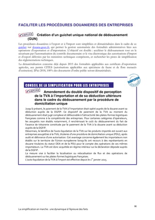96
La simplification en marche : une dynamique à l’épreuve des faits
FACILITER LES PROCÉDURES DOUANIERES DES ENTREPRISES
Création d’un guichet unique national de dédouanement
(GUN)
Les procédures douanières à l’export et à l’import sont simplifiées et dématérialisées dans le cadre de ce
guichet sur douane.gouv.fr, qui permet la gestion automatisée des formalités administratives liées aux
opérations d’exportation et d’importation. L’objectif est double : accélérer le dédouanement tout en le
sécurisant par l’automatisation du contrôle documentaire et le visa électronique des autorisations d’import
et d’export délivrées par les ministères techniques compétents, et rechercher les pistes de simplification
des réglementations techniques.
La dématérialisation concerne déjà depuis 2015 des formalités applicables aux certificats d’exportation
agricoles, aux permis CITES (autorisations applicables aux spécimens de faune et de flore menacés
d’extinction). D’ici 2018, 100% des documents d’ordre public seront dématérialisés.
CONSEIL DE LA SIMPLIFICATION POUR LES ENTREPRISES
Amendement du double dispositif de perception
de la TVA à l’importation et de sa déduction ultérieure
dans le cadre du dédouanement par la procédure de
domiciliation unique
Jusqu’à présent, le paiement de la TVA à l’importation était opéré auprès de la douane avant sa
déduction auprès de la DGFIP. Ce dispositif de paiement de la TVA au moment du
dédouanement était jugé complexe et défavorable à l’attractivité des plates-formes logistiques
françaises comme à la compétitivité des entreprises. Pour certaines catégories d’opérateurs,
les assujettis non établis notamment, il renchérissait le coût du dédouanement du fait de
l’avance de trésorerie constituée par le paiement de la TVA à la douane avant sa déduction
auprès de la DGFiP.
Désormais, le bénéfice de l’auto-liquidation de la TVA sur les produits importés est ouvert aux
entreprises assujetties à la TVA, titulaires d'une procédure de domiciliation unique (PDU), après
audit et délivrance d'une autorisation. Cet avantage concerne également les importateurs non
établis sur le territoire de l’Union européenne lorsqu’ils ont recours à des représentants en
douane titulaires du statut OEA et de la PDU pour le compte des opérations de ces mêmes
importateurs. La TVA est donc acquittée en régime intérieur sur la déclaration déposée auprès
de la DGFiP.
La mesure vise à faciliter la localisation ou relocalisation de flux et des opérations de
dédouanement sur les plates-formes logistiques françaises.
L’auto-liquidation de la TVA à l’import est effective depuis le 1
er
janvier 2015.
 