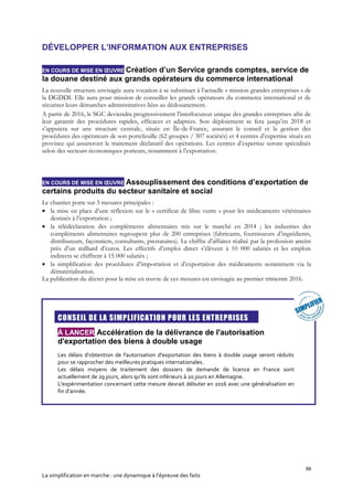 99
La simplification en marche : une dynamique à l’épreuve des faits
DÉVELOPPER L’INFORMATION AUX ENTREPRISES
EN COURS DE MISE EN ŒUVRE Création d’un Service grands comptes, service de
la douane destiné aux grands opérateurs du commerce international
La nouvelle structure envisagée aura vocation à se substituer à l’actuelle « mission grandes entreprises » de
la DGDDI. Elle aura pour mission de conseiller les grands opérateurs du commerce international et de
sécuriser leurs démarches administratives liées au dédouanement.
A partir de 2016, le SGC deviendra progressivement l'interlocuteur unique des grandes entreprises afin de
leur garantir des procédures rapides, efficaces et adaptées. Son déploiement se fera jusqu’en 2018 et
s’appuiera sur une structure centrale, située en Île-de-France, assurant le conseil et la gestion des
procédures des opérateurs de son portefeuille (62 groupes / 307 sociétés) et 4 centres d’expertise situés en
province qui assureront le traitement déclaratif des opérations. Les centres d’expertise seront spécialisés
selon des secteurs économiques porteurs, notamment à l’exportation.
EN COURS DE MISE EN ŒUVRE Assouplissement des conditions d’exportation de
certains produits du secteur sanitaire et social
Le chantier porte sur 3 mesures principales :
 la mise en place d’une réflexion sur le « certificat de libre vente » pour les médicaments vétérinaires
destinés à l’exportation ;
 la télédéclaration des compléments alimentaires mis sur le marché en 2014 ; les industries des
compléments alimentaires regroupent plus de 200 entreprises (fabricants, fournisseurs d’ingrédients,
distributeurs, façonniers, consultants, prestataires). Le chiffre d’affaires réalisé par la profession atteint
près d’un milliard d’euros. Les effectifs d’emploi direct s’élèvent à 10 000 salariés et les emplois
indirects se chiffrent à 15 000 salariés ;
 la simplification des procédures d’importation et d’exportation des médicaments notamment via la
dématérialisation.
La publication du décret pour la mise en œuvre de ces mesures est envisagée au premier trimestre 2016.

CONSEIL DE LA SIMPLIFICATION POUR LES ENTREPRISES
À LANCER Accélération de la délivrance de l'autorisation
d'exportation des biens à double usage
Les délais d'obtention de l'autorisation d'exportation des biens à double usage seront réduits
pour se rapprocher des meilleures pratiques internationales.
Les délais moyens de traitement des dossiers de demande de licence en France sont
actuellement de 29 jours, alors qu'ils sont inférieurs à 20 jours en Allemagne.
L'expérimentation concernant cette mesure devrait débuter en 2016 avec une généralisation en
fin d’année.
 