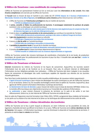 L’Office de Tourisme : une multitude de compétences
 

L’Office  de  Tourisme  est  spontanément  l’endroit  où  l’on  se  rend  pour  avoir  des  informations  et  des  conseils.  Mais  bien 
d’autres compétences sont exercées par les Offices de Tourisme. 
 

Si  l’accueil  reste  la  mission  de  base  et  l’activité  la  plus  visible  des  OT  (l’OTVG  dispose  de  3  bureaux  d’informations  à 
Marmande, Tonneins et au Mas d’Agenais), de nombreuses autres missions parfois méconnues leur sont confiées : 
 

 L’Office de Tourisme est l’interlocuteur privilégié des élus en matière de tourisme.  
 
l’OTVG est obligatoirement consulté 
 Il  anime,  conseille  et  fédère  les  professionnels  du  tourisme.  Il  accompagne  notamment  les  porteurs  de  projets 
souhaitant créer ou développer une activité touristique. 
 
 
l’OTVG est le référent de cette mission pour le Val de Garonne mais également pour le compte du Pays Val  
 
 
de Garonne Gascogne sur le volet des hébergements privés 
 Il met en place une politique de promotion et de communication qui contribue à la notoriété du Territoire 


l’OTVG édite des documents promotionnels, participe à des salons et défend l’image du territoire 
 Il gère des équipements à vocation touristique ou culturelle  
 
 
l’OTVG gère l’équipement touristique Gens de Garonne 
 Il assure un rôle de veille sur l’activité touristique  
 
 
l’OTVG édite des statistiques mensuelles et trimestrielles 
 Il sensibilise la population locale à l’accueil de la clientèle touristique  
 
 
l’OTVG communique par le biais de Newsletter mensuelle (Val de Garonne Tourisme Infos) 
 Il constitue le maillon local du réseau touristique départemental et régional. 


l’OTVG travaille en collaboration avec les instances départementales et régionales 

 

 

L’Office  de  Tourisme  conduit  des  missions  techniques  de  coordination,  d’animation  de  la  vie  locale,  de  production 
touristique, de conseils pour les professionnels du tourisme et pour les élus. Il travaille dans un  seul  but  :  rendre  le 
territoire attractif pour tous. 
 

L’Office de Tourisme et Internet
 

Internet  révolutionne  les  métiers  du  Tourisme  et  les  façons  de  consommer.  Aujourd’hui,  les  touristes  veulent 
l’information  tout  de  suite  et  de  l’endroit  où  ils  se  trouvent.  Pour  cela,  ils  utilisent  Internet  et  téléchargent 
l’information via leur téléphone portable, leur ordinateur... L’Office de Tourisme doit donc s’adapter à ces nouvelles 
façons  de  consommer  et  développer  des  outils  numériques  capables  de  répondre  aux  attentes  de  ces  touristes 
nouvelle génération.   
 

Pour faire face à cette évolution et répondre à cette nouvelle problématique, de nouveaux métiers apparaissent :  
 L’agent d’accueil numérique a pour mission de développer les outils numériques au sein de l’office de Tourisme 
et sur le territoire. Grâce à lui, les nouvelles technologies entrent dans la sphère du Tourisme. Aujourd’hui, deux 
agents de l’OTVG suivent la formation d’Animateur numérique de territoire.  
 Le Gestionnaire de base de données a pour mission de mettre à jour la base de données SIRTAQUI. Grâce à lui, 
la moindre offre touristique sera répertoriée et promue sur l’ensemble des systèmes d’informations.  
 Le  webmaster  a  pour  mission  d’assurer  la  présence  du  territoire  sur  le  web  et  de  veiller  à  son  bon 
référencement. Grâce à lui, le site Internet de l’Office de Tourisme est visible de tous.  
 

Dans le cadre du Programme Local de Formation Inter Filière 2011, l’OTVG a programmé deux modules de formation. 
Le 1er porte sur la création d’un site Internet et le 2ème sur les techniques de référencement et les outils de veille.  
 

L’Office de Tourisme : vitrine identitaire du territoire
 

L’Office  de  Tourisme  est  le  lieu  à  partir  duquel  on  découvre,  on  vient  s’informer  sur  les  possibilités  de  visite,  de 
logement, d’activités de loisirs qu’offrent le territoire. En ce sens, l’Office de Tourisme est la vitrine identitaire du Val 
de  Garonne. Cet espace « d’information touristique » permet d’entrevoir la diversité et l’authenticité du territoire. Il 
présente et valorise tous les atouts du territoire.  
 

 