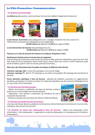  

Le Pôle Promotion / Communication
 
* En direction du Grand Public 
 

Les éditions (guide vacances, carte touristique, Pass tourisme, dépliant d’appel Gens de Garonne) 
 
 
 
 
 
 
 
 
 
 
Le site internet  du territoire www.valdegaronne.com : campagne d’achat de mots clés, travail sur le 
référencement, localisation des hébergements avec Google Maps. 
146 282 visiteurs en 1 an (soit + 21.94 % par rapport à 2009) 
 

Le site Internet Gens de Garonne www.gensdegaronne.com :  
29 984 visiteurs en 1 an (soit + 29.6 % par rapport à 2009) 
 

Présence sur le salon du tourisme de Toulouse et à la Maison d’Aquitaine à Paris. 
 

Nombreuses Insertions presse et encarts dans les magazines :  
carte touristique de la Voie verte, guide passion des Canaux du Midi, guide été du Républicain, guide Pass Time, Petit 
Futé, Guide de l’OT de Casteljaloux, réseau Visites Passion, réseau Evasion plus, Fémina, La lettre d’Aquitaine, guide 
été de la Dépêche, guide du salon du chocolat, guide des Culturiôsités,….. 
 

Mise à jour des informations dans les guides touristiques et différents sites Internet. 
 

Interview, reportage radio : France Info reportage sur les crues du village. 
Interview, reportage TV : Alto TV, TF1 reportage sur les jardins remarquables, FR3 reportage dans des Racines et 
des Ailes.  
 

Autres  opérations  spécifiques  à  Gens  de  Garonne  :  opération  de  médiation,  promotion  sur  l’agglomération 
bordelaise, participation à la chasse aux trésors 47, partenariat spécifique avec des structures d’hébergement du 
47, avec certains CE et associations. 
 

* En direction des clientèles groupes :  
 ‐  Éditions  de  brochures,  qualification  des  bases  de  données,  mailing  et 
présence sur le terrain d’agents de commercialisation. 
 ‐  Organisation    d’un  Eductour  à  destination  des  Présidents  de  club  et 
associations de la Gironde.  
 ‐ Présence au Rendez‐vous des Séniors de Talence et Mont‐de‐Marsan.  
 

* En direction des professionnels du tourisme :  
mise à jour de Sirtaqui, Bourse aux dépliants Val de Garonne, lettre d’information Val de Garonne Tourisme Infos, 
statistiques, bilan annuel, Pass tourisme. 
 

*  En  direction  du  réseau  des  ambassadeurs  Gens  de  Garonne  :  édition  carte  ambassadeur,  lettre 
d’information « Cher Ambassadeur », organisation du noël des Ambassadeurs et récompenses des 10 meilleurs 
ambassadeurs,…. 

 