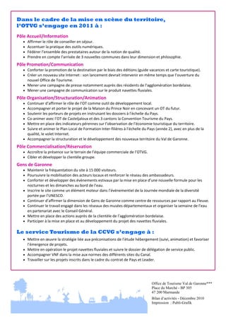 Dans le cadre de la mise en scène du territoire,
l’OTVG s’engage en 2011 à :
Pôle Accueil/Information 





Affirmer le rôle de conseiller en séjour. 
Accentuer la pratique des outils numériques. 
Fédérer l’ensemble des prestataires autour de la notion de qualité. 
Prendre en compte l’arrivée de 3 nouvelles communes dans leur dimension et philosophie. 

 

Pôle Promotion/Communication 
 Conforter la promotion de la destination par le biais des éditions (guide vacances et carte touristique). 
 Créer un nouveau site Internet : son lancement devrait intervenir en même temps que l’ouverture du 

nouvel Office de Tourisme. 
 Mener une campagne de presse notamment auprès des résidents de l’agglomération bordelaise. 
 Mener une campagne de communication sur le produit navettes fluviales. 
 

Pôle Organisation/Structuration/Animation 







Continuer d’affirmer le rôle de l’OT comme outil de développement local. 
Accompagner et porter le projet de la Maison du Prince Noir en concevant un OT du futur. 
Soutenir les porteurs de projets en instruisant les dossiers à l’échelle du Pays. 
Co‐animer avec l’OT de Casteljaloux et des 3 cantons la Convention Tourisme du Pays.  
Mettre en place des indicateurs pérennes sur l’observation de l’économie touristique du territoire. 
Suivre et animer le Plan Local de Formation Inter‐filières à l’échelle du Pays (année 2), avec en plus de la 
qualité, le volet Internet. 
 Accompagner la structuration et le développement des nouveaux territoire du Val de Garonne. 
 

Pôle Commercialisation/Réservation 
 Accroître la présence sur le terrain de l’équipe commerciale de l’OTVG. 
 Cibler et développer la clientèle groupe. 
 

Gens de Garonne  
 Maintenir la fréquentation du site à 15 000 visiteurs. 
 Poursuivre la mobilisation des acteurs locaux et renforcer le réseau des ambassadeurs.  
 Conforter et développer des évènements estivaux par la mise en place d’une nouvelle formule pour les 






nocturnes et les dimanches au bord de l’eau. 
Inscrire le site comme un élément moteur dans l’événementiel de la Journée mondiale de la diversité 
portée par l’UNESCO. 
Continuer d’affirmer la dimension de Gens de Garonne comme centre de ressources par rapport au Fleuve. 
Continuer le travail engagé dans les réseaux des musées départementaux et organiser la semaine de l’eau 
en partenariat avec le Conseil Général. 
Mettre en place des actions auprès de la clientèle de l’agglomération bordelaise. 
Participer à la mise en place et au développement du projet des navettes fluviales. 

 

Le service Tourisme de la CCVG s’engage à :
 Mettre en œuvre la stratégie liée aux préconisations de l’étude hébergement (suivi, animation) et favoriser 

l’émergence de projets. 
 Mettre en opération le projet navettes fluviales et suivre le dossier de délégation de service public. 
 Accompagner VNF dans la mise aux normes des différents sites du Canal. 
 Travailler sur les projets inscrits dans le cadre du contrat de Pays et Leader. 

Office de Tourisme Val de Garonne***
Place du Marché - BP 305
47 200 Marmande
Bilan d’activités - Décembre 2010
Impression : Publi-Grafik

 