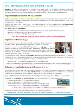 2012 : DES PROJETS AUTOUR DE LA GARONNE ET DU LOT 
L’eau est la colonne vertébrale de ce territoire. C’est donc avec elle et autour d’elle que se construit
l’attractivité visuelle et identitaire de cette vallée. Le développement du Tourisme fluvial est donc essentiel
et passe par la mise en marché de produits touristiques permettant d’attirer une certaine clientèle.

Repositionnement du site Gens de Garonne :
Le Scénovision Gens de Garonne à Couthures sur Garonne est un équipement touristique visant à valoriser
l’identité des populations riveraines du fleuve, en jouant sur l’une des particularités propre à cette zone
géographique : l’inondation.
Aujourd’hui, après 6 ans d’exploitation, il apparaît important de faire évoluer l’offre pour développer
l’attractivité du site de manière à cibler de nouveaux publics tout en suscitant des envies de revisites.
Les pistes d’actions envisagées :
 Positionner le lieu comme un centre d’interprétation et de valorisation du fleuve Garonne
 Scénariser des parcours de découverte dans le village
 Créer un événementiel de grande envergure

Gens de Garonne doit devenir le site de référence sur la Garonne et sa vallée

Exposition Histoire d’Eau(x):
L’exposition temporaire, Histoire d’eau(x), réalisée par Cap Sciences, a été
installée cet été dans l’ancienne corderie de Couthures sur Garonne.
Cet espace proposait sept ateliers ludiques et très pédagogiques autour du
thème de l’eau. Les visiteurs apprenaient notamment à identifier le goût de
l’eau, à comprendre le cycle de l’eau et des crues, à repérer les différents
réservoirs de la planète, à observer le cheminement de l’eau dans le corps
humain, à identifier les besoins en eau...
Puis, l’exposition a été installée en Septembre dans l’ancienne Manufacture Royale de Tabac à Tonneins.
L’objectif de cette délocalisation était de rendre l’exposition accessible à tous, notamment à l’occasion
des journées européennes du patrimoine et aux écoles des environs.
 Sur trois mois, 1 735 personnes ont pu découvrir cette exposition

L’eau, une thématique qui fédère et qui permet de mettre en place des actions pédagogiques

Balades en navettes fluviales sur la Garonne et le Lot :
Le territoire du Val de Garonne offre la particularité d’être traversé par deux cours d’eau majeurs, la
Garonne et le Lot, ainsi que par le Canal de Garonne. Ce patrimoine fluvial si caractéristique du territoire
représente un atout touristique indéniable et permet de proposer des produits touristiques.
Depuis 2006, la Gabare Val de Garonne est en Délégation de Service public  6 000 passagers en 2012
Depuis 2011, des balades en navettes fluviales permettent de découvrir le fleuve Garonne :
 Garonne Pique-nique  100 passagers transportés
 Garonne Découverte  124 passagers transportés
 Pirate des barques  333 passagers transportés et 500 repas servis
 Garonne Nocturne  343 passagers transportés et 739 repas servis

En 2012, c’est 2 024 personnes transportées et 111 balades en navette fluviales
Depuis 2012, deux navettes fluviales permettent de découvrir la rivière Lot :
 Balade entre Clairac et Lafitte sur Lot avec visite du Musée du pruneau  276 passagers transportés

 