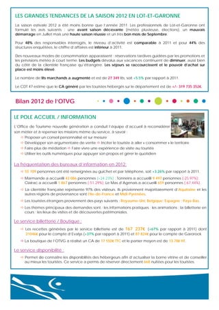 LES GRANDES TENDANCES DE LA SAISON 2012 EN LOT-ET-GARONNE
La saison estivale 2012 a été moins bonne que l’année 2011. Les professionnels de Lot-et-Garonne ont
formulé les avis suivants : une avant saison décevante (météo pluvieuse, élections), un mauvais
démarrage en Juillet mais une haute saison réussie et un très bon mois de Septembre.
Pour 48% des responsables interrogés, le niveau d’activité est comparable à 2011 et pour 44% des
structures enquêtées, le chiffre d’affaires est inférieur à 2011.
Des nouveaux modes de consommation apparaissent : réservations tardives guidées par les promotions et
les prévisions météo à court terme. Les budgets dévolus aux vacances continuent de diminuer, aussi bien
du côté de la clientèle française qu’étrangère. Les séjours se raccourcissent et le pouvoir d’achat sur
place est moins élevé.
Le nombre de lits marchands a augmenté et est de 27 349 lits, soit +5.5% par rapport à 2011.
Le CDT 47 estime que le CA généré par les touristes hébergés sur le département est de +/- 319 735 352€.

Bilan 2012 de l’OTVG
LE POLE ACCUEIL / INFORMATION
L’Office de Tourisme nouvelle génération a conduit l’équipe d’accueil à reconsidérer
son métier et à repenser les missions même du service, à savoir :
 Proposer un conseil personnalisé et sur mesure
 Développer son argumentaire de vente  Inciter le touriste à aller « consommer » le territoire
 Faire plus de médiation  Faire vivre une expérience de visite au touriste
 Utiliser les outils numériques pour appuyer son propos et gérer le quotidien

La fréquentation des bureaux d’information en 2012:
 55 109 personnes ont été renseignées au guichet et par téléphone, soit +3.26% par rapport à 2011.
 Marmande a accueilli 43 086 personnes (+24.23%) ; Tonneins a accueilli 9 497 personnes (-25.97%);
Clairac a accueilli 1 867 personnes (-51.29%); Le Mas d’Agenais a accueilli 659 personnes (-67.44%).
 La clientèle française représente 97% des visiteurs. Ils proviennent majoritairement d’Aquitaine et les
autres régions de provenance sont l’Ile-de-France et Midi-Pyrénées.
 Les touristes étrangers proviennent des pays suivants : Royaume-Uni; Belgique; Espagne ; Pays-Bas.
 Les thèmes principaux des demandes sont : les informations pratiques ; les animations ; la billetterie en
cours ; les lieux de visites et de découvertes patrimoniales.

Le service billetterie / Boutique :
 Les recettes générées par le service billetterie est de 167 237€ (+67% par rapport à 2011) dont
21046€ pour le compte d’Evalys (+37% par rapport à 2011) et 87 824€ pour le compte de Garorock
 La boutique de l’OTVG a réalisé un CA de 17 550€ TTC et le panier moyen est de 13.78€ HT.

Le service disponibilité :
 Permet de connaître les disponibilités des hébergeurs afin d’actualiser la borne vitrine et de conseiller
au mieux les touristes. Ce service a permis de réserver directement 668 nuitées pour les touristes.

 