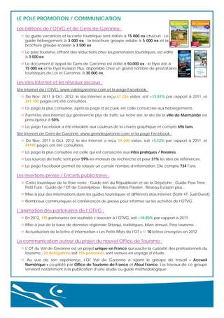 LE POLE PROMOTION / COMMUNICATION
Les éditions de l’OTVG et de Gens de Garonne :
 Le guide vacances et la carte touristique sont édités à 15 000 ex chacun ; Le
guide hébergement à 3 000 ex ; la brochure groupe adulte à 5 000 ex et la
brochure groupe scolaire à 3 500 ex
 Le pass tourisme, offrant des réductions chez les partenaires touristiques, est édité
à 3 000 ex
 Le document d’appel de Gens de Garonne est édité à 50 000 ex ; le Flyer été à
15 000 ex et le Flyer Evasion Plus, disponible chez un grand nombre de prestataires
touristiques de Lot et Garonne, à 30 000 ex.

Les sites Internet et les réseaux sociaux :
Site Internet de l’OTVG, www.valdegaronne.com et la page Facebook :
 De Nov. 2011 à Oct. 2012, le site Internet a reçu 61 026 visites, soit +15.81% par rapport à 2011, et
241 100 pages ont été consultées.
 La page la plus consultée, après la page d’accueil, est celle consacrée aux hébergements.
 Parmi les sites Internet qui génèrent le plus de trafic sur notre site, le site de la ville de Marmande est
prescripteur à 50%.
 La page Facebook a été relookée aux couleurs de la charte graphique et compte 696 fans.
Site Internet de Gens de Garonne, www.gensdegaronne.com et la page Facebook :
 De Nov. 2011 à Oct. 2012, le site Internet a reçu 10 600 visites, soit +5.12% par rapport à 2011, et
44787 pages ont été consultées.
 La page la plus consultée est celle qui est consacrée aux infos pratiques / Horaires.
 Les sources de trafic sont pour 59% les moteurs de recherche et pour 31% les sites de références.
 La page Facebook permet de relayer un certain nombre d’information. Elle compte 734 Fans.

Les insertions presse / Encarts publicitaires :
 Carte touristique de la Voie verte ; Guide été du Républicain et de la Dépêche ; Guide Pass Time ;
Petit Futé ; Guide de l’OT de Casteljaloux ; Réseau Visites Passion ; Réseau Evasion plus...
 Mise à jour des informations dans les guides touristiques et différents sites Internet (Sortir 47, Sud Ouest)
 Nombreux communiqués et conférences de presse pour informer sur les activités de l’OTVG.

L’animation des partenaires de l’OTVG :
 En 2012, 145 partenaires ont souhaité s’associer à l’OTVG, soit +18.85% par rapport à 2011.
 Mise à jour de la base de données régionale Sirtaqui, statistiques, bilan annuel, Pass tourisme...
 Actualisation de la lettre d’information « Les Petits Mots de l’OT »  10 lettres envoyées en 2012

La communication autour du projet du nouvel Office de Tourisme :
 L’OT du Val de Garonne est un projet unique en France qui suscite la curiosité des professionnels du
tourisme : 20 délégations soit 156 personnes sont venues en voyage d’étude.
 Au vue de son expérience, l’OT Val de Garonne a rejoint le groupe de travail « Accueil
Numérique » co-piloté par Office de Tourisme de France et Atout France. Les travaux de ce groupe
serviront notamment à la publication d’une étude ou guide méthodologique.

 