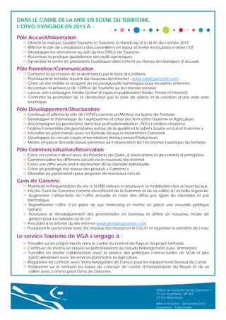 DANS LE CADRE DE LA MISE EN SCENE DU TERRITOIRE,
L’OTVG S’ENGAGE EN 2013 A :
Pôle Accueil/Information

 Obtenir la marque Qualité Tourisme et Tourisme et Handicap d’ici la fin de l’année 2013.
 Affirmer le rôle de « médiation » des conseillères en séjour et inviter les touristes à visiter l’OT.
 Développer les animations au sein du lieu Office de Tourisme.
 Accentuer la pratique quotidienne des outils numériques.
 Dynamiser la vente de prestations touristiques directement au niveau des banques d’accueil.

Pôle Promotion/Communication

 Conforter la promotion de la destination par le biais des éditions.
 Promouvoir le territoire à partir du nouveau site Internet : www.valdegaronne.com.
 Créer un site mobile et acquérir de nouveaux outils numériques pour les autres antennes.
 Accentuer la présence de l’Office de Tourisme sur les réseaux sociaux.
 Lancer une campagne média (achat d’espaces publicitaires Radio, Presse et Internet).
 Conforter la promotion de la destination par le biais de vidéos et la création d’une web série
touristique.

Pôle Développement/Structuration

 Continuer d’affirmer le rôle de l’OTVG comme un Metteur en Scène de Territoire.
 Développer la thématique de l’agritourisme et créer des liens entre Tourisme et Agriculture.
 Accompagner les prestataires dans leur professionnalisation : PLFI et ateliers etourisme.
 Fédérer l’ensemble des prestataires autour de la qualité et le label « Sourire en Lot et Garonne ».
 Intensifier les partenariats avec les festivals locaux et notamment Garorock.
 Développer les circuits courts et les relations Restaurateurs/Producteurs.
 Mettre en place des indicateurs pérennes sur l’observation de l’économie touristique du territoire.

Pôle Commercialisation/Réservation
 Entrer en contact direct avec les Présidents de Clubs, d’associations et de comités d’entreprises.
 Commercialiser les différents circuits via le nouveau site Internet.
 Créer une offre week-end à destination de la clientèle individuelle.
 Créer un package été autour des produits « Garonne ».
 Diversifier les partenariats pour proposer de nouveaux circuits.

Gens de Garonne
 Maintenir la fréquentation du site à 16 000 visiteurs et poursuivre la mobilisation des acteurs locaux.
 Inscrire Gens de Garonne comme site référent de la Garonne et de sa vallée à l’échelle régionale
 Augmenter l’attractivité de l’offre actuelle et créer des offres par types de clientèles et par
thématique.
 Repositionner l’offre d’un point de vue marketing et mettre en place une nouvelle politique
tarifaire.
 Poursuivre le développement des promenades en bateaux et définir un nouveau mode de
gestion pour les balades sur le Lot.
 Procéder à la refonte du site internet www.gensdegaronne.com
 Poursuivre le partenariat avec les réseaux des musées et le CG 47 et organiser la semaine de l’eau

Le service Tourisme de VGA s’engage à :
 Travailler sur les projets inscrits dans le cadre du contrat de Pays et du projet territorial.
 Continuer de mettre en œuvre les préconisations de l’étude hébergement (suivi, animation).
 Travailler en étroite collaboration avec le service des politiques contractuelles de VGA et plus
particulièrement avec les services patrimoine et agriculture.
 Régulariser les contrats avec Voies Navigables de France pour les équipements fluviaux du canal.
 Positionner sur le territoire les bases du concept de centre d’interprétation du fleuve et de sa
vallée avec comme pivot Gens de Garonne.

Office de Tourisme Val de Garonne***
11 rue Toupinerie - BP 305
47 213 Marmande
Bilan d’activités - Décembre 2012
Impression : Publi-Grafik

 