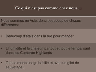 Ce qui n’est pas comme chez nous...
Nous sommes en Asie, donc beaucoup de choses
différentes:
• Beaucoup d’étals dans la rue pour manger
• L’humidité et la chaleur, partout et tout le temps, sauf
dans les Cameron Highlands
• Tout le monde nage habillé et avec un gilet de
sauvetage...
 