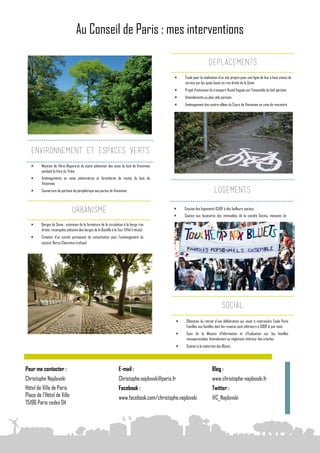 Au Conseil de Paris : mes interventions

                                                                                                                      DEPLACEMENTS
                                                                                                   Etude pour la réalisation d’un site propre pour une ligne de bus à haut niveau de
                                                                                                    service sur les quais hauts en rive droite de la Seine
                                                                                                   Projet d’extension du transport fluvial Voguéo sur l’ensemble du bief parisien
                                                                                                   Amendements au plan vélo parisien
                                                                                                   Aménagement des contre-allées du Cours de Vincennes en zone de rencontre




   ENVIRONNEMENT ET ESPACES VERTS
        Maintien de Paris Respire et du statut piétonnier des voies du bois de Vincennes
         pendant la foire du Trône
        Aménagements en voies piétonnières et forestières de routes du bois de
         Vincennes
        Couverture de portions du périphérique aux portes de Vincennes                                                   LOGEMENTS

                                                                                                    Cession des logements ICADE à des bailleurs sociaux
                                URBANISME                                                      
                                                                                                   Soutien aux locataires des immeubles de la société Gecina, menacés de

        Berges de Seine : extension de la fermeture de la circulation à la berge rive
         droite, reconquête piétonne des berges de la Bastille à la Tour Eiffel (refusé)
        Création d’un comité permanent de concertation pour l’aménagement du
         secteur Bercy-Charenton (refusé)




                                                                                                                                SOCIAL
                                                                                                    Obtention du retrait d’une délibération qui visait à restreindre l’aide Paris
                                                                                                     Familles aux familles dont les revenus sont inférieurs à 3000 € par mois
                                                                                                    Suivi de la Mission d’Information et d’Evaluation sur les familles
                                                                                                     monoparentales. Amendement au règlement intérieur des crèches
                                                                                                    Soutien à la maternité des Bluets




Pour me contacter :                                                 E-mail :                                            Blog :
Christophe Najdovski                                                Christophe.najdovski@paris.fr                       www.christophe-najdovski.fr
Hôtel de Ville de Paris                                             Facebook :                                          Twitter :
Place de l'Hôtel de Ville                                           www.facebook.com/christophe.najdovski               @C_Najdovski
75196 Paris cedex 04
 