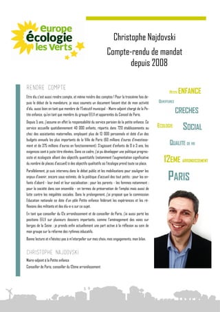 Christophe Najdovski
                                                             Compte-rendu de mandat
                                                                   depuis 2008

Rendre compte
Etre élu c’est aussi rendre compte, et même rendre des comptes ! Pour la troisième fois de-
puis le début de la mandature, je vous soumets un document faisant état de mon activité
d’élu, aussi bien en tant que membre de l’Exécutif municipal - Maire-adjoint chargé de la Pe-
tite enfance, qu’en tant que membre du groupe EELV et apparentés du Conseil de Paris.
Depuis 5 ans, j’assume en effet la responsabilité du service parisien de la petite enfance. Ce
service accueille quotidiennement 40 000 enfants, répartis dans 720 établissements ou
chez des assistantes maternelles, employant plus de 13 000 personnels et doté d’un des
budgets annuels les plus importants de la Ville de Paris (60 millions d’euros d’investisse-
ment et de 375 millions d’euros en fonctionnement). S’agissant d’enfants de 0 à 3 ans, les
exigences sont à juste titre élevées. Dans ce cadre, j’ai pu développer une politique progres-
siste et écologiste alliant des objectifs quantitatifs (notamment l’augmentation significative
du nombre de places d’accueil) à des objectifs qualitatifs où l’écologie prend toute sa place.
Parallèlement, je suis intervenu dans le débat public et les mobilisations pour souligner les
enjeux d’avenir, encore sous-estimés, de la politique d’accueil des tout petits : pour les en-
fants d’abord - leur éveil et leur socialisation ; pour les parents - les femmes notamment ;
pour la société dans son ensemble - en termes de préservation de l’emploi mais aussi de
lutte contre les inégalités sociales. Dans le prolongement, j’ai proposé que la commission
Education nationale se dote d’un pôle Petite enfance fédérant les expériences et les ré-
flexions des militants et des élu-e-s sur ce sujet.
En tant que conseiller du 12e arrondissement et de conseiller de Paris, j’ai aussi porté les
positions EELV sur plusieurs dossiers importants, comme l’aménagement des voies sur
berges de la Seine ; je prends enfin actuellement une part active à la réflexion au sein de
mon groupe sur la réforme des rythmes éducatifs.
Bonne lecture et n’hésitez pas à m’interpeller sur mes choix, mes engagements, mon bilan.


Christophe Najdovski
Maire-adjoint à la Petite enfance
Conseiller de Paris, conseiller du 12ème arrondissement
 