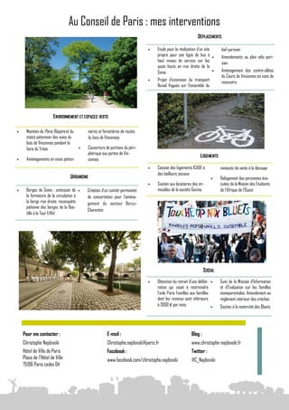 Au Conseil de Paris : mes interventions
                                                                                                                DÉPLACEMENTS

                                                                                    Etude pour la réalisation d’un site       bief parisien
                                                                                     propre pour une ligne de bus à           Amendements au plan vélo pari-
                                                                                     haut niveau de service sur les            sien
                                                                                     quais hauts en rive droite de la
                                                                                     Seine                                    Aménagement des contre-allées
                                                                                                                               du Cours de Vincennes en zone de
                                                                                    Projet d’extension du transport           rencontre
                                                                                     fluvial Voguéo sur l’ensemble du




                       ENVIRONNEMENT ET ESPACES VERTS

     Maintien de Paris Respire et du        nières et forestières de routes
      statut piétonnier des voies du         du bois de Vincennes
      bois de Vincennes pendant la
      foire du Trône                        Couverture de portions du péri-
                                             phérique aux portes de Vin-
                                                                                                                 LOGEMENTS
     Aménagements en voies piéton-          cennes
                                                                                    Cession des logements ICADE à             menacés de vente à la découpe
                                                                                     des bailleurs sociaux
                                  URBANISME                                                                                   Relogement des personnes éva-
                                                                                    Soutien aux locataires des im-            cuées de la Maison des Etudiants
     Berges de Seine : extension de        Création d’un comité permanent          meubles de la société Gecina,             de l’Afrique de l’Ouest
      la fermeture de la circulation à       de concertation pour l’aména-
      la berge rive droite, reconquête       gement du secteur Bercy-
      piétonne des berges de la Bas-
                                             Charenton
      tille à la Tour Eiffel




                                                                                                                    SOCIAL

                                                                                    Obtention du retrait d’une délibé-       Suivi de la Mission d’Information
                                                                                     ration qui visait à restreindre           et d’Evaluation sur les familles
                                                                                     l’aide Paris Familles aux familles        monoparentales. Amendement au
                                                                                     dont les revenus sont inférieurs          règlement intérieur des crèches
                                                                                     à 3000 € par mois                        Soutien à la maternité des Bluets




    Pour me contacter :                                  E-mail :                                          Blog :
    Christophe Najdovski                                 Christophe.najdovski@paris.fr                     www.christophe-najdovski.fr
    Hôtel de Ville de Paris                              Facebook :                                        Twitter :
    Place de l'Hôtel de Ville                            www.facebook.com/christophe.najdovski             @C_Najdovski
    75196 Paris cedex 04
 