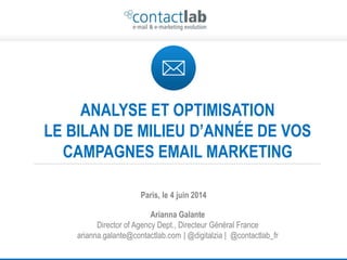 This document is the intellectual property of ContactLab and was created for demonstration purposes only.
It may not be modified, organized or reutilized in any way without the express written permission of the rightful owner. 1
ANALYSE ET OPTIMISATION
LE BILAN DE MILIEU D’ANNÉE DE VOS
CAMPAGNES EMAIL MARKETING
Arianna Galante
Director of Agency Dept., Directeur Général France
arianna.galante@contactlab.com | @digitalzia | @contactlab_fr
Paris, le 4 juin 2014
 