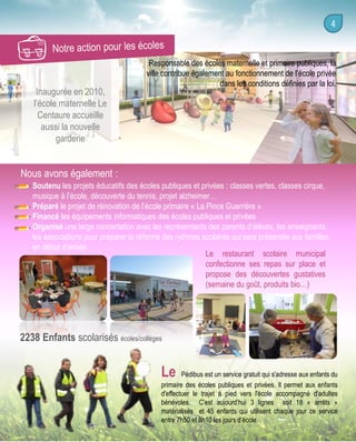 Inaugurée en 2010,
l’école maternelle Le
Centaure accueille
aussi la nouvelle
garderie

Responsable des écoles maternelle et primaire publiques, la
ville contribue également au fonctionnement de l’école privée
dans les conditions définies par la loi.

Nous avons également :
Soutenu les projets éducatifs des écoles publiques et privées : classes vertes, classes cirque,
musique à l’école, découverte du tennis, projet alzheimer…
Préparé le projet de rénovation de l’école primaire « La Pince Guerrière »
Financé les équipements informatiques des écoles publiques et privées
Organisé une large concertation avec les représentants des parents d’élèves, les enseignants,
les associations pour préparer la réforme des rythmes scolaires qui sera présentée aux familles
en début d’année
Le restaurant scolaire municipal
confectionne ses repas sur place et
propose des découvertes gustatives
(semaine du goût, produits bio…)

2238 Enfants scolarisés écoles/collèges

Le

Pédibus est un service gratuit qui s'adresse aux enfants du
primaire des écoles publiques et privées. Il permet aux enfants
d'effectuer le trajet à pied vers l'école accompagné d'adultes
bénévoles. C’est aujourd’hui 3 lignes soit 18 « arrêts »
matérialisés et 45 enfants qui utilisent chaque jour ce service
entre 7h50 et 8h10 les jours d’école.

 