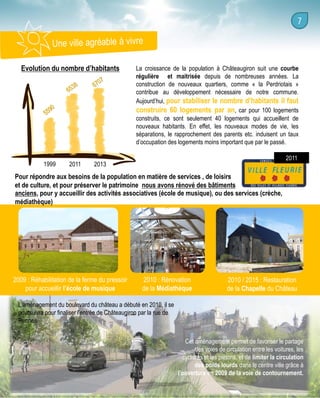 Evolution du nombre d’habitants

1999

2011

La croissance de la population à Châteaugiron suit une courbe
régulière et maitrisée depuis de nombreuses années. La
construction de nouveaux quartiers, comme « la Perdriotais »
contribue au développement nécessaire de notre commune.
Aujourd’hui, pour stabiliser le nombre d’habitants il faut
construire 60 logements par an, car pour 100 logements
construits, ce sont seulement 40 logements qui accueillent de
nouveaux habitants. En effet, les nouveaux modes de vie, les
séparations, le rapprochement des parents etc. induisent un taux
d’occupation des logements moins important que par le passé.
2011

2013

Pour répondre aux besoins de la population en matière de services , de loisirs
et de culture, et pour préserver le patrimoine nous avons rénové des bâtiments
anciens, pour y accueillir des activités associatives (école de musique), ou des services (crèche,
médiathèque)

2009 : Réhabilitation de la ferme du pressoir
pour accueillir l’école de musique

2010 : Rénovation
de la Médiathèque

2010 / 2015 : Restauration
de la Chapelle du Château

L’aménagement du boulevard du château a débuté en 2010, il se
poursuivra pour finaliser l’entrée de Châteaugiron par la rue de
Rennes.
Cet aménagement permet de favoriser le partage
des voies de circulation entre les voitures, les
cyclistes et les piétons, et de limiter la circulation
des poids lourds dans le centre ville grâce à
l’ouverture en 2009 de la voie de contournement.

 