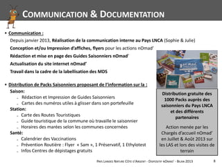 PAYS LANDES NATURE CÔTE D'ARGENT - DISPOSITIF NOMAD' - BILAN 2013 8
▪ Distribution de Packs Saisonniers proposant de l’information sur la :
▪ Communication :
Saison:
₋ Rédaction et Impression de Guides Saisonniers
₋ Cartes des numéros utiles à glisser dans son portefeuille
Station:
₋ Carte des Routes Touristiques
₋ Guide touristique de la commune où travaille le saisonnier
₋ Horaires des marées selon les communes concernées
Santé:
₋ Calendrier des Vaccinations
₋ Prévention Routière : Flyer « Sam », 1 Préservatif, 1 Ethylotest
₋ Infos Centres de dépistages gratuits
Depuis janvier 2013, Réalisation de la communication interne au Pays LNCA (Sophie & Julie)
Conception et/ou Impression d’affiches, flyers pour les actions nOmad’
Rédaction et mise en page des Guides Saisonniers nOmad’
Actualisation du site internet nOmad’
Travail dans la cadre de la labellisation des MDS
COMMUNICATION & DOCUMENTATION
Distribution gratuite des
1000 Packs auprès des
saisonniers du Pays LNCA
et des différents
partenaires
Action menée par les
Chargés d’accueil nOmad’
en Juillet & Août 2013 sur
les LAS et lors des visites de
terrain
 