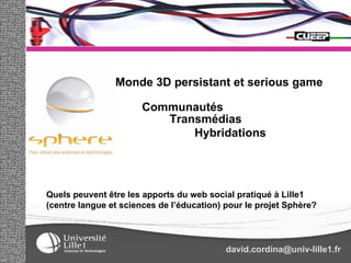 Communautés Transmédias Hybridations Quels peuvent être les apports du web social pratiqué à Lille1 (centre langue et sciences de l’éducation) pour le projet Sphère? [email_address] Monde 3D persistant et serious game 