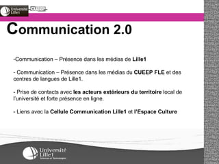 C ommunication 2.0 Communication – Présence dans les médias de  Lille1 - Communication – Présence dans les médias du  CUEEP FLE  et des centres de langues de Lille1. - Prise de contacts avec  les acteurs extérieurs du territoire  local de l’université et forte présence en ligne. - Liens avec la  Cellule Communication Lille1  et  l’Espace Culture 