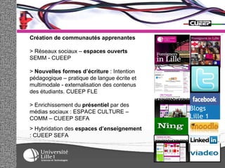 Création de communautés apprenantes > Réseaux sociaux –  espaces ouverts  SEMM - CUEEP >  Nouvelles formes d’écriture  : Intention pédagogique – pratique de langue écrite et multimodale - externalisation des contenus des étudiants. CUEEP FLE > Enrichissement du  présentiel  par des médias sociaux : ESPACE CULTURE – COMM – CUEEP SEFA > Hybridation des  espaces d’enseignement  : CUEEP SEFA 