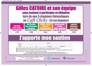 BILAN.qxp:Mise en page 1 27/01/14 15:56 Page8

gilles catoire et son équipe
vous invitent à participer et débattre
lors de nos 5 réunions thématiques
- 23 rue dagobert
au

Café Clichy

education
petite enfance

dév. durable
dév. économique
transports

culture - sports
jeunesse
vie associative

action sociale
famille
santé / handicap

logement
urbanisme
grand paris

mardi 4 février
à 20h

mercredi 12 février
à 20h

mercredi 19 février
à 20h

mercredi 26 février
à 20h

jeudi 6 mars
à 20h

j’apporte mon soutien
Nom : ....................................................................................... Prénom : ............................................................................
Adresse : ................................................................................................................................................................................
E-mail : .................................................@.................................... Portable : ........................... Signature : .........................
Je désire participer et être informé des actions de campagne (terrain, réunions publiques, programme, ...)
J’apporte mon soutien à la campagne de Gilles Catoire à l’élection municipale de Clichy

J’autorise la publication de mon nom

vu le candidat

Vous souhaitez apporter votre soutien financier, les chèques sont à établir à l’ordre de :
Georges COTTINEAU - Mandataire financier de Gilles Catoire pour les élections municipales de mars 2014

À renvoyer au Comité de soutien de Gilles Catoire
Café Clichy - 23 rue Dagobert - 92110 Clichy
Tél : 01 47 39 42 82
Contact : www.gillescatoire.fr - gilles.catoire@yahoo.fr

@Gillescatoire

Ne pas jeter sur la voie publique

Je souhaite être informé des actions et des thèmes de la campagne

Gilles Catoire

Seul le mandataire financier est habilité à recueillir les dons en faveur de Gilles Catoire dans les limites précisées dans l’article L.52-8 du code électoral : “Les dons consentis par une personne physique dûment identifiée pour le financement de la campagne d’un ou plusieurs candidats lors des mêmes élections ne peuvent excéder 4600 euros. Les personnes morales, à l’exception des partis ou groupements politiques, ne peuvent participer au financement de la campagne électorale d’un candidat, ni
en lui consentant des dons sous quelque forme que ce soit, ni en lui fournissant des biens, services ou autres avantages directs ou indirects à des prix inférieurs à ceux qui sont habituellement pratiqués. Tout don de plus de 150 euros consenti à un candidat en vue de sa campagne doit être versé par chèque. Le montant global des dons en espèces faits au candidat ne peut excéder 20% du montant des dépenses autorisées lorsque ce montant est égal ou supérieur à 15.000 euros en application de
l’article L.52-11. Aucun candidat ne peut recevoir, directement ou indirectement, pour quelque dépense que ce soit, des contributions ou aides matérielles d’u Etat étranger ou d’une personne morale de droit étranger. Par dérogation au 1er alinéa de l’article L.52-1, les candidats ou liste de candidats peuvent recourir à la publicité par voie de presse pour solliciter les dons autorisés par le présent article. La publicité ne peut contenir d’autres mentions que celles propres à permettre le versement du don.”

 