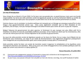 Un mot d’introductionVous m’avez élu au Sénat le 13 juin 2010. Ce fut pour moi une grande joie, un grand honneur mais aussi une lourde responsabilité. Au terme de cette première année de législature passée au sein du Parlement fédéral, je profite de quelques moments de répits pour vous proposer un petit bilan d’un an de mon activité parlementaire au Sénat.  Comme chacun a pu le constater, la situation politique est marquée par un blocage qui provoque aujourd’hui la plus longue crise gouvernementale jamais vue.  Vous aurez également constater que le Parti Socialiste et son président, Elio Di Rupo, n’ont pas manqué d’énergie et de détermination pour tenter de sortir le pays de l’impasse.Malgré l’absence de gouvernement de plein exercice, le Parlement n’a pas manqué non plus d’être actif. Ni la Chambre ni le Sénat ne sont des assemblées d’affaires courantes. Si leur travail est ralenti par les circonstances, elles ont tout de même poursuivi leur mission législative et de contrôle du gouvernement. Au cours de cette première année de législature passée sur les bancs du Sénat, j’ai eu à cœur, tout d’abord, de me familiariser avec l’institution, son style et son mode de fonctionnement, mais également d’organiser pratiquement mon changement de vie professionnelle après seize années passés à temps-plein à l’université (1).  Cette première année fut donc une année de transition vouée à organiser la cohabitation et les équilibres entre l’enseignant-chercheur et le Sénateur.  Mais ce fut aussi une année d’engagements et de combats politiques dont les pages qui suivent vous donnent un aperçu global (2)Hassan Bousetta, 31 juillet 2011Concernant mes engagements restants à l’Université au niveau de la recherche et de l’enseignement, cf: http://bousetta.blogspot.com/2010/08/communique_21.htmlAu jour le jour, vous pouvez retrouver mon actualité sur mon site internet, mon blog, mon profil Facebook et twitter.